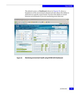 Cisco DCNM



            The default screen, or Dashboard, shown in Figures 36, shows a
            breakdown of the environment selected and also allows the ability to
            drill-down to specific issues found. You have the ability to switch
            between environments if you are monitoring more than one.




Figure 36   Monitoring environment health using DCNM-SAN Dashboard




                                                                  DCNM-SAN         75
 