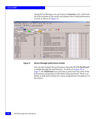 Cisco DCNM



                             Using Device Manager, you can look at a Summary view, which lists
                             all of the modules in the switch and displays the overall performance
                             of each, as shown in Figure 37.




                 Figure 37   Device Manager performance monitor

                             You can also monitor the performance using the DCNM Dashboard
                             available through the web interface. As shown in Figure 38 on
                             page 77, the Dashboard view provides a quick look into some of the
                             performance components in the fabric being monitored. There is an
                             ability to drill down further for a more comprehensive breakdown of
                             the metrics.




76     SAN Management TechBook
 