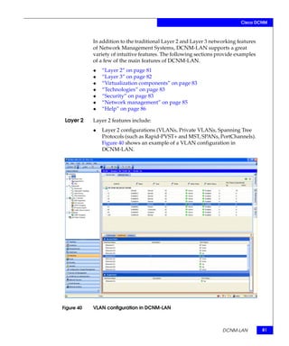 Cisco DCNM



            In addition to the traditional Layer 2 and Layer 3 networking features
            of Network Management Systems, DCNM-LAN supports a great
            variety of intuitive features. The following sections provide examples
            of a few of the main features of DCNM-LAN.
            ◆   “Layer 2” on page 81
            ◆   “Layer 3” on page 82
            ◆   “Virtualization components” on page 83
            ◆   “Technologies” on page 83
            ◆   “Security” on page 83
            ◆   “Network management” on page 85
            ◆   “Help” on page 86

 Layer 2    Layer 2 features include:
            ◆   Layer 2 configurations (VLANs, Private VLANs, Spanning Tree
                Protocols (such as Rapid-PVST+ and MST, SPANs, PortChannels).
                Figure 40 shows an example of a VLAN configuration in
                DCNM-LAN.




Figure 40   VLAN configuration in DCNM-LAN



                                                                   DCNM-LAN          81
 