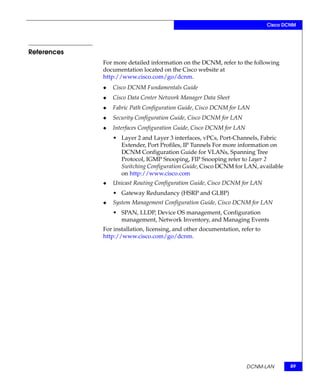 Cisco DCNM




References
             For more detailed information on the DCNM, refer to the following
             documentation located on the Cisco website at
             http://www.cisco.com/go/dcnm.
             ◆   Cisco DCNM Fundamentals Guide
             ◆   Cisco Data Center Network Manager Data Sheet
             ◆   Fabric Path Configuration Guide, Cisco DCNM for LAN
             ◆   Security Configuration Guide, Cisco DCNM for LAN
             ◆   Interfaces Configuration Guide, Cisco DCNM for LAN
                 • Layer 2 and Layer 3 interfaces, vPCs, Port-Channels, Fabric
                   Extender, Port Profiles, IP Tunnels For more information on
                   DCNM Configuration Guide for VLANs, Spanning Tree
                   Protocol, IGMP Snooping, FIP Snooping refer to Layer 2
                   Switching Configuration Guide, Cisco DCNM for LAN, available
                   on http://www.cisco.com
             ◆   Unicast Routing Configuration Guide, Cisco DCNM for LAN
                 • Gateway Redundancy (HSRP and GLBP)
             ◆   System Management Configuration Guide, Cisco DCNM for LAN
                 • SPAN, LLDP, Device OS management, Configuration
                   management, Network Inventory, and Managing Events
             For installation, licensing, and other documentation, refer to
             http://www.cisco.com/go/dcnm.




                                                                      DCNM-LAN        89
 
