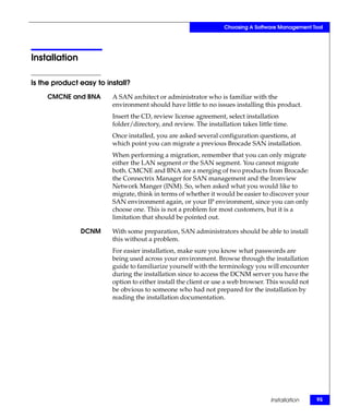 Choosing A Software Management Tool




Installation

Is the product easy to install?
     CMCNE and BNA       A SAN architect or administrator who is familiar with the
                         environment should have little to no issues installing this product.
                         Insert the CD, review license agreement, select installation
                         folder/directory, and review. The installation takes little time.
                         Once installed, you are asked several configuration questions, at
                         which point you can migrate a previous Brocade SAN installation.
                         When performing a migration, remember that you can only migrate
                         either the LAN segment or the SAN segment. You cannot migrate
                         both. CMCNE and BNA are a merging of two products from Brocade:
                         the Connectrix Manager for SAN management and the Ironview
                         Network Manger (INM). So, when asked what you would like to
                         migrate, think in terms of whether it would be easier to discover your
                         SAN environment again, or your IP environment, since you can only
                         choose one. This is not a problem for most customers, but it is a
                         limitation that should be pointed out.

               DCNM      With some preparation, SAN administrators should be able to install
                         this without a problem.
                         For easier installation, make sure you know what passwords are
                         being used across your environment. Browse through the installation
                         guide to familiarize yourself with the terminology you will encounter
                         during the installation since to access the DCNM server you have the
                         option to either install the client or use a web browser. This would not
                         be obvious to someone who had not prepared for the installation by
                         reading the installation documentation.




                                                                                   Installation     95
 