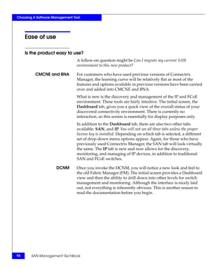 Choosing A Software Management Tool




     Ease of use

     Is the product easy to use?
                                 A follow-on question might be Can I migrate my current SAN
                                 environment to this new product?

          CMCNE and BNA          For customers who have used previous versions of Connectrix
                                 Manager, the learning curve will be relatively flat as most of the
                                 features and options available in previous versions have been carried
                                 over and added into CMCNE and BNA.
                                 What is new is the discovery and management of the IP and FCoE
                                 environment. These tools are fairly intuitive. The initial screen, the
                                 Dashboard tab, gives you a quick view of the overall status of your
                                 discovered connectivity environment. There is currently no
                                 interaction, so this screen is essentially for display purposes only.
                                 In addition to the Dashboard tab, there are also two other tabs
                                 available: SAN, and IP. You will not see all three tabs unless the proper
                                 license key is installed. Depending on which tab is selected, a different
                                 set of drop-down menu options appear. Again, for those who have
                                 previously used Connectrix Manager, the SAN tab will look virtually
                                 the same. The IP tab is new and now allows for the discovery,
                                 monitoring, and managing of IP devices, in addition to traditional
                                 SAN and FCoE switches.

                      DCNM       Once you invoke the DCNM, you will notice a new look and feel to
                                 the old Fabric Manager (FM). The initial screen provides a Dashboard
                                 view and then the ability to drill down into other levels for switch
                                 management and monitoring. Although the interface is nicely laid
                                 out, not everything is inherently obvious. This is another reason to
                                 read the documentation before you begin.




96     SAN Management TechBook
 