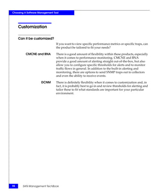 Choosing A Software Management Tool




     Customization

     Can it be customized?
                                 If you want to view specific performance metrics or specific traps, can
                                 the product be tailored to fit your needs?

          CMCNE and BNA          There is a good amount of flexibility within these products, especially
                                 when it comes to performance monitoring. CMCNE and BNA
                                 provide a good amount of alerting straight out-of-the-box, but also
                                 allow you to configure specific thresholds for alerts and to monitor
                                 traffic flows in general. In addition to the built-in alerting and
                                 monitoring, there are options to send SNMP traps out to collectors
                                 and even the ability to receive events.

                      DCNM       There is definitely flexibility when it comes to customization and, in
                                 fact, it is probably best to go in and review thresholds for alerting and
                                 tailor these to fit what standards are important for your particular
                                 environment.




98     SAN Management TechBook
 