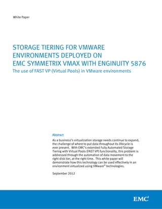 White Paper




STORAGE TIERING FOR VMWARE
ENVIRONMENTS DEPLOYED ON
EMC SYMMETRIX VMAX WITH ENGINUITY 5876
The use of FAST VP (Virtual Pools) in VMware environments




                   Abstract
                   As a business’s virtualization storage needs continue to expand,
                   the challenge of where to put data throughout its lifecycle is
                   ever present. With EMC’s extended Fully Automated Storage
                   Tiering with Virtual Pools (FAST VP) functionality, this problem is
                   addressed through the automation of data movement to the
                   right disk tier, at the right time. This white paper will
                   demonstrate how this technology can be used effectively in an
                   environment virtualized using VMware® technologies.

                   September 2012
 