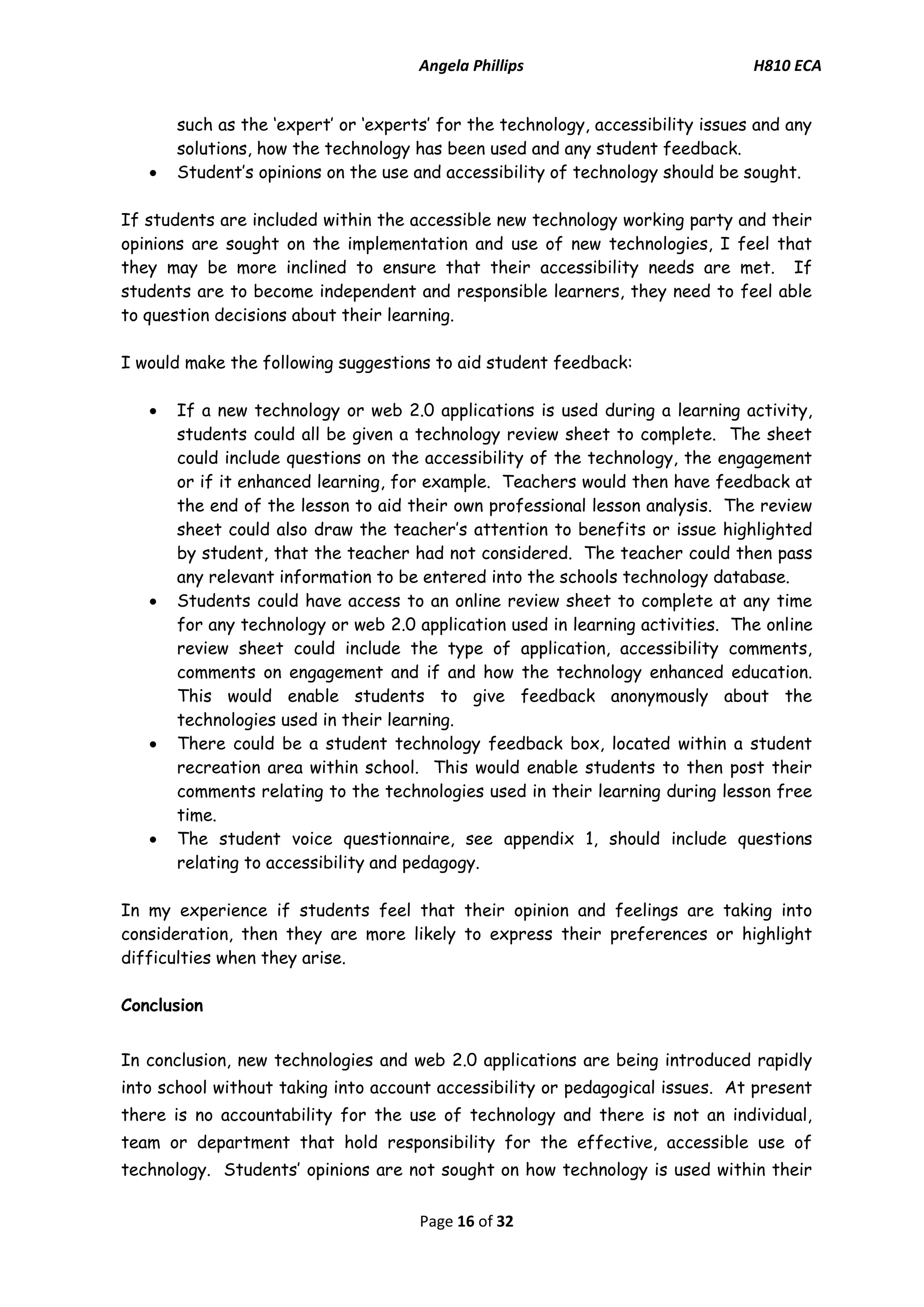 Angela Phillips H810 ECA 
Page 16 of 32 
such as the ‘expert’ or ‘experts’ for the technology, accessibility issues and any solutions, how the technology has been used and any student feedback. 
 Student’s opinions on the use and accessibility of technology should be sought. 
If students are included within the accessible new technology working party and their opinions are sought on the implementation and use of new technologies, I feel that they may be more inclined to ensure that their accessibility needs are met. If students are to become independent and responsible learners, they need to feel able to question decisions about their learning. 
I would make the following suggestions to aid student feedback: 
 If a new technology or web 2.0 applications is used during a learning activity, students could all be given a technology review sheet to complete. The sheet could include questions on the accessibility of the technology, the engagement or if it enhanced learning, for example. Teachers would then have feedback at the end of the lesson to aid their own professional lesson analysis. The review sheet could also draw the teacher’s attention to benefits or issue highlighted by student, that the teacher had not considered. The teacher could then pass any relevant information to be entered into the schools technology database. 
 Students could have access to an online review sheet to complete at any time for any technology or web 2.0 application used in learning activities. The online review sheet could include the type of application, accessibility comments, comments on engagement and if and how the technology enhanced education. This would enable students to give feedback anonymously about the technologies used in their learning. 
 There could be a student technology feedback box, located within a student recreation area within school. This would enable students to then post their comments relating to the technologies used in their learning during lesson free time. 
 The student voice questionnaire, see appendix 1, should include questions relating to accessibility and pedagogy. 
In my experience if students feel that their opinion and feelings are taking into consideration, then they are more likely to express their preferences or highlight difficulties when they arise. 
Conclusion 
In conclusion, new technologies and web 2.0 applications are being introduced rapidly into school without taking into account accessibility or pedagogical issues. At present there is no accountability for the use of technology and there is not an individual, team or department that hold responsibility for the effective, accessible use of technology. Students’ opinions are not sought on how technology is used within their  