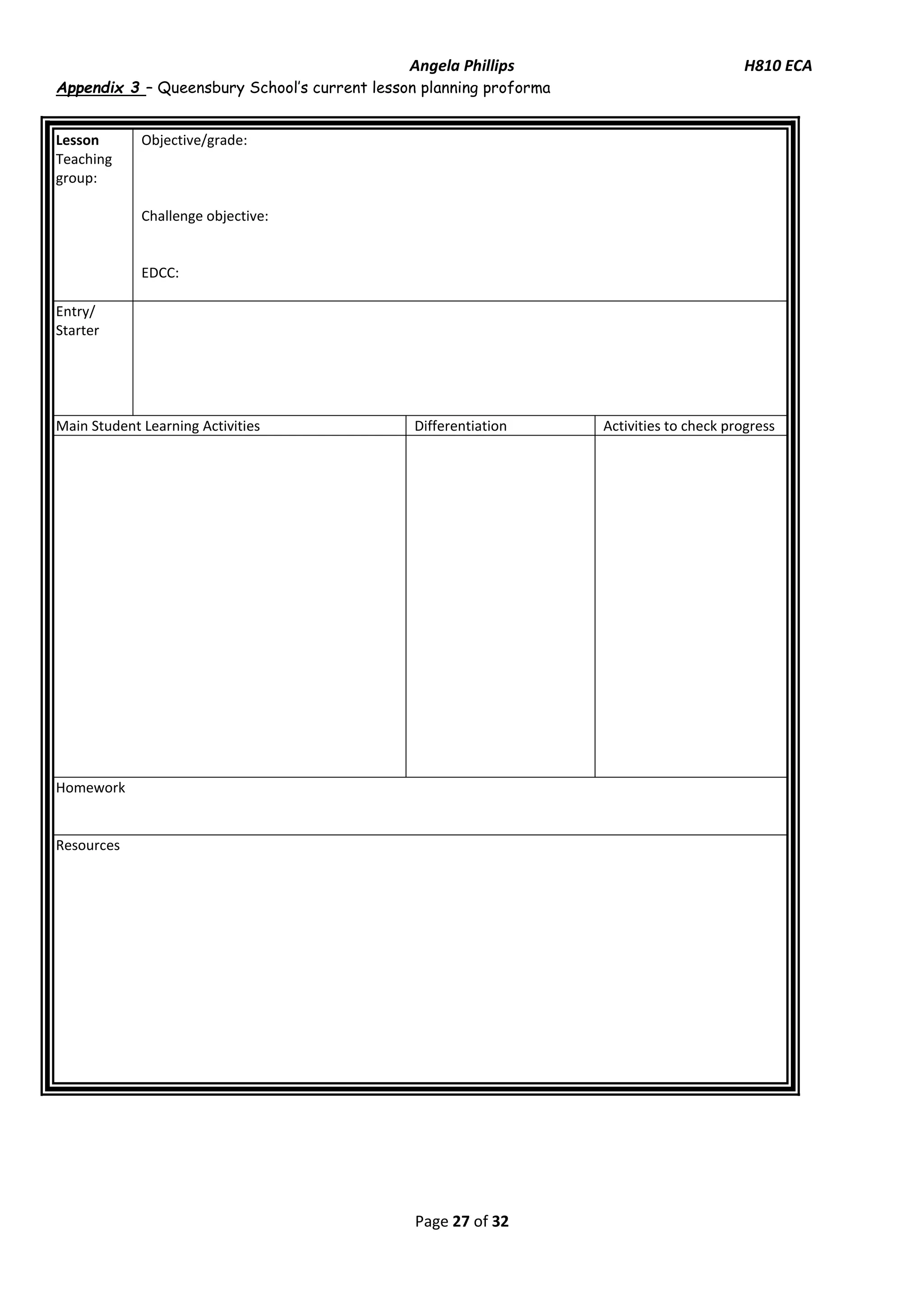 Angela Phillips H810 ECA 
Page 27 of 32 
Appendix 3 – Queensbury School’s current lesson planning proforma 
Lesson 
Teaching group: 
Objective/grade: 
Challenge objective: 
EDCC: 
Entry/ Starter 
Main Student Learning Activities 
Differentiation 
Activities to check progress 
Homework 
Resources 
 