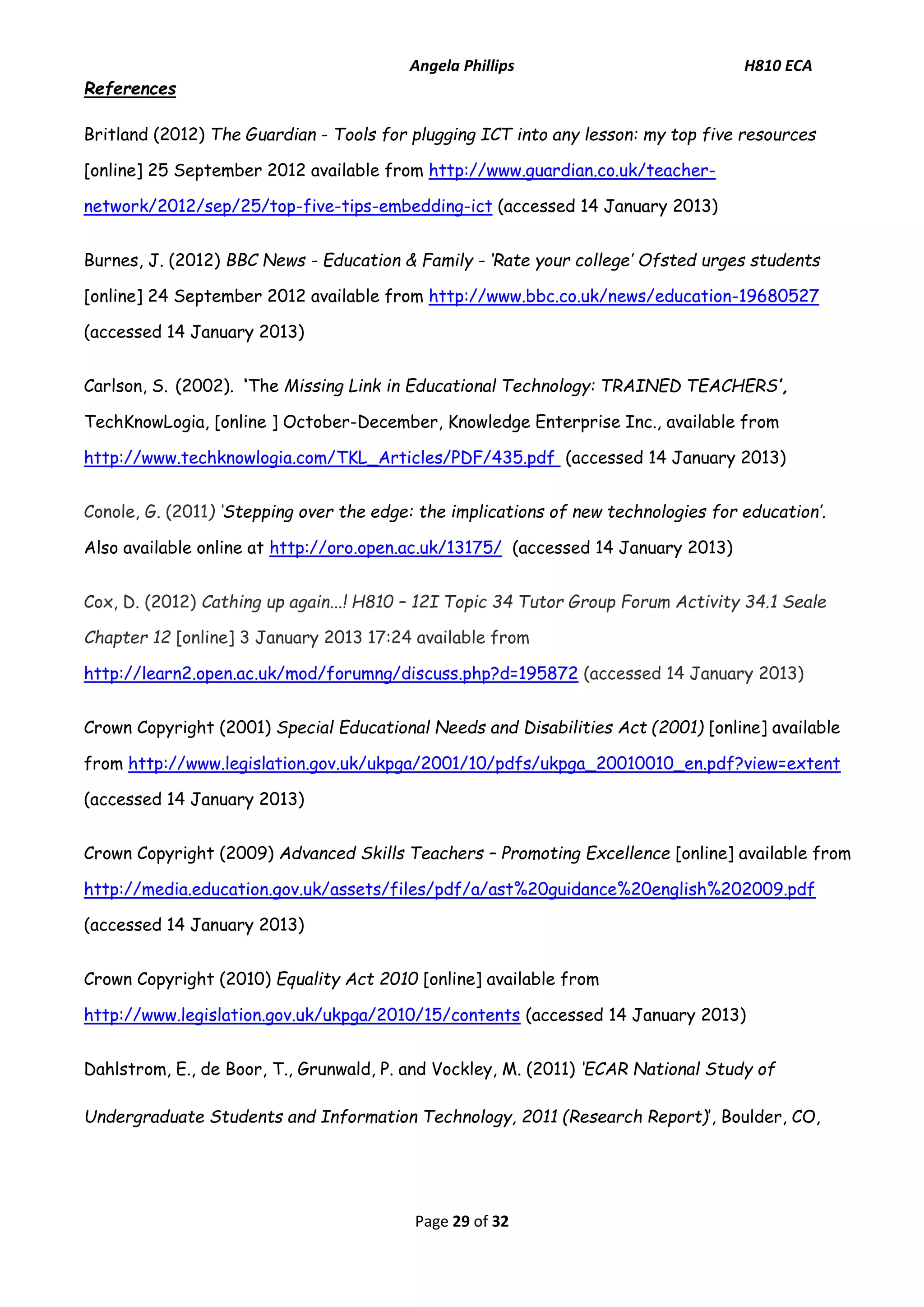 Angela Phillips H810 ECA 
Page 29 of 32 
References 
Britland (2012) The Guardian - Tools for plugging ICT into any lesson: my top five resources [online] 25 September 2012 available from http://www.guardian.co.uk/teacher- network/2012/sep/25/top-five-tips-embedding-ict (accessed 14 January 2013) 
Burnes, J. (2012) BBC News - Education & Family - ‘Rate your college’ Ofsted urges students [online] 24 September 2012 available from http://www.bbc.co.uk/news/education-19680527 (accessed 14 January 2013) 
Carlson, S. (2002). ‘The Missing Link in Educational Technology: TRAINED TEACHERS’, TechKnowLogia, [online ] October-December, Knowledge Enterprise Inc., available from http://www.techknowlogia.com/TKL_Articles/PDF/435.pdf (accessed 14 January 2013) 
Conole, G. (2011) ‘Stepping over the edge: the implications of new technologies for education’. Also available online at http://oro.open.ac.uk/13175/ (accessed 14 January 2013) Cox, D. (2012) Cathing up again...! H810 – 12I Topic 34 Tutor Group Forum Activity 34.1 Seale Chapter 12 [online] 3 January 2013 17:24 available from http://learn2.open.ac.uk/mod/forumng/discuss.php?d=195872 (accessed 14 January 2013) Crown Copyright (2001) Special Educational Needs and Disabilities Act (2001) [online] available from http://www.legislation.gov.uk/ukpga/2001/10/pdfs/ukpga_20010010_en.pdf?view=extent (accessed 14 January 2013) Crown Copyright (2009) Advanced Skills Teachers – Promoting Excellence [online] available from http://media.education.gov.uk/assets/files/pdf/a/ast%20guidance%20english%202009.pdf (accessed 14 January 2013) Crown Copyright (2010) Equality Act 2010 [online] available from http://www.legislation.gov.uk/ukpga/2010/15/contents (accessed 14 January 2013) 
Dahlstrom, E., de Boor, T., Grunwald, P. and Vockley, M. (2011) ‘ECAR National Study of Undergraduate Students and Information Technology, 2011 (Research Report)’, Boulder, CO,  