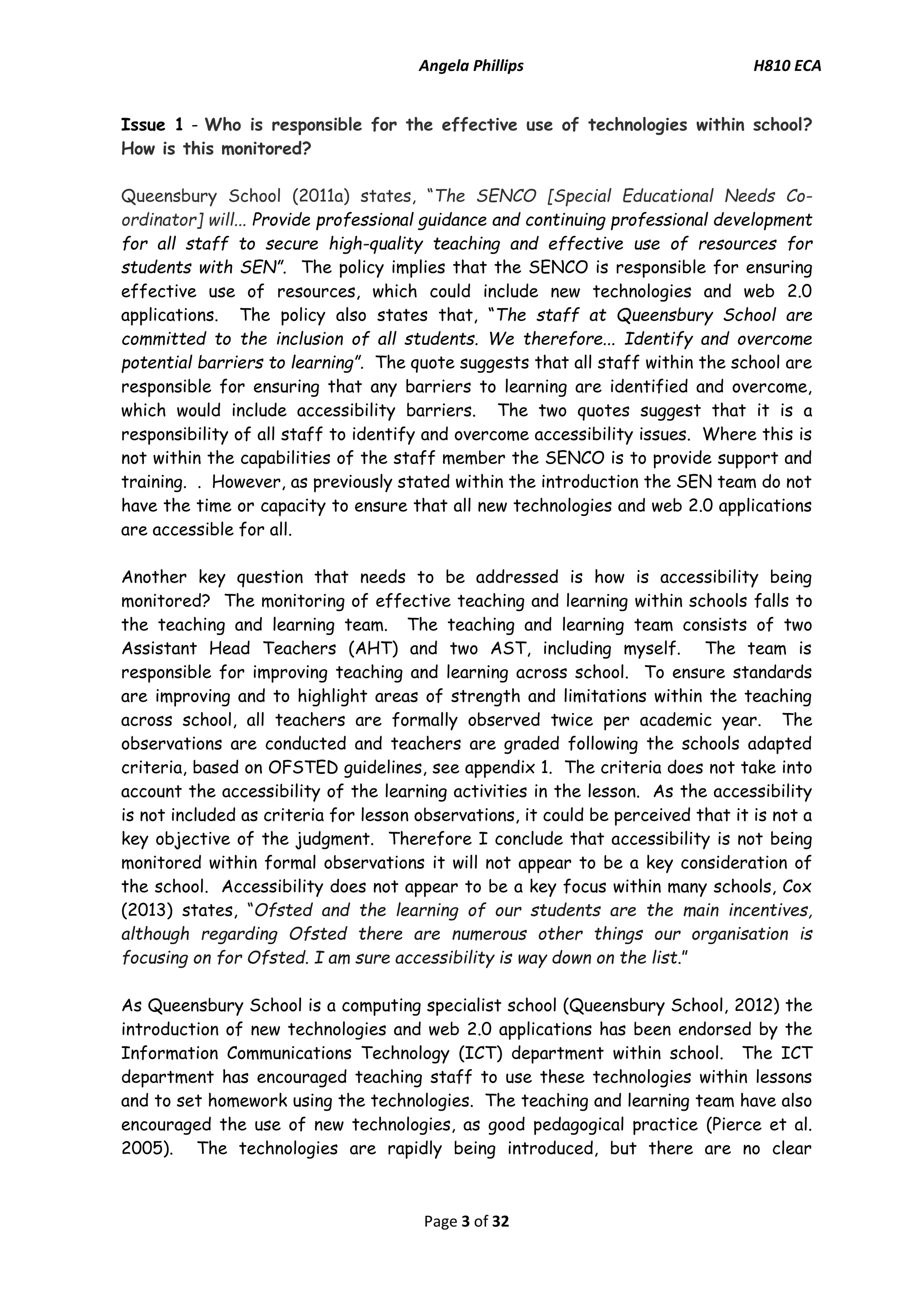 Angela Phillips H810 ECA 
Page 3 of 32 
Issue 1 - Who is responsible for the effective use of technologies within school? How is this monitored? 
Queensbury School (2011a) states, “The SENCO [Special Educational Needs Co- ordinator] will... Provide professional guidance and continuing professional development for all staff to secure high-quality teaching and effective use of resources for students with SEN”. The policy implies that the SENCO is responsible for ensuring effective use of resources, which could include new technologies and web 2.0 applications. The policy also states that, “The staff at Queensbury School are committed to the inclusion of all students. We therefore... Identify and overcome potential barriers to learning”. The quote suggests that all staff within the school are responsible for ensuring that any barriers to learning are identified and overcome, which would include accessibility barriers. The two quotes suggest that it is a responsibility of all staff to identify and overcome accessibility issues. Where this is not within the capabilities of the staff member the SENCO is to provide support and training. . However, as previously stated within the introduction the SEN team do not have the time or capacity to ensure that all new technologies and web 2.0 applications are accessible for all. 
Another key question that needs to be addressed is how is accessibility being monitored? The monitoring of effective teaching and learning within schools falls to the teaching and learning team. The teaching and learning team consists of two Assistant Head Teachers (AHT) and two AST, including myself. The team is responsible for improving teaching and learning across school. To ensure standards are improving and to highlight areas of strength and limitations within the teaching across school, all teachers are formally observed twice per academic year. The observations are conducted and teachers are graded following the schools adapted criteria, based on OFSTED guidelines, see appendix 1. The criteria does not take into account the accessibility of the learning activities in the lesson. As the accessibility is not included as criteria for lesson observations, it could be perceived that it is not a key objective of the judgment. Therefore I conclude that accessibility is not being monitored within formal observations it will not appear to be a key consideration of the school. Accessibility does not appear to be a key focus within many schools, Cox (2013) states, “Ofsted and the learning of our students are the main incentives, although regarding Ofsted there are numerous other things our organisation is focusing on for Ofsted. I am sure accessibility is way down on the list.” 
As Queensbury School is a computing specialist school (Queensbury School, 2012) the introduction of new technologies and web 2.0 applications has been endorsed by the Information Communications Technology (ICT) department within school. The ICT department has encouraged teaching staff to use these technologies within lessons and to set homework using the technologies. The teaching and learning team have also encouraged the use of new technologies, as good pedagogical practice (Pierce et al. 2005). The technologies are rapidly being introduced, but there are no clear  