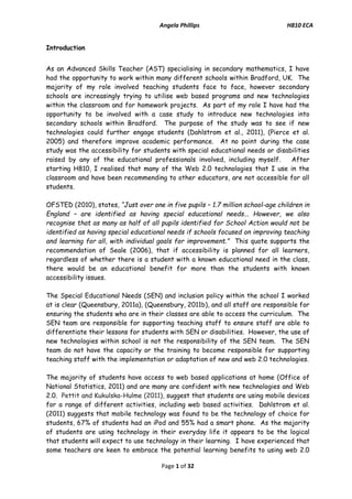 Angela Phillips H810 ECA 
Page 1 of 32 
Introduction 
As an Advanced Skills Teacher (AST) specialising in secondary mathematics, I have had the opportunity to work within many different schools within Bradford, UK. The majority of my role involved teaching students face to face, however secondary schools are increasingly trying to utilise web based programs and new technologies within the classroom and for homework projects. As part of my role I have had the opportunity to be involved with a case study to introduce new technologies into secondary schools within Bradford. The purpose of the study was to see if new technologies could further engage students (Dahlstrom et al., 2011), (Pierce et al. 2005) and therefore improve academic performance. At no point during the case study was the accessibility for students with special educational needs or disabilities raised by any of the educational professionals involved, including myself. After starting H810, I realised that many of the Web 2.0 technologies that I use in the classroom and have been recommending to other educators, are not accessible for all students. 
OFSTED (2010), states, “Just over one in five pupils – 1.7 million school-age children in England – are identified as having special educational needs... However, we also recognise that as many as half of all pupils identified for School Action would not be identified as having special educational needs if schools focused on improving teaching and learning for all, with individual goals for improvement.” This quote supports the recommendation of Seale (2006), that if accessibility is planned for all learners, regardless of whether there is a student with a known educational need in the class, there would be an educational benefit for more than the students with known accessibility issues. 
The Special Educational Needs (SEN) and inclusion policy within the school I worked at is clear (Queensbury, 2011a), (Queensbury, 2011b), and all staff are responsible for ensuring the students who are in their classes are able to access the curriculum. The SEN team are responsible for supporting teaching staff to ensure staff are able to differentiate their lessons for students with SEN or disabilities. However, the use of new technologies within school is not the responsibility of the SEN team. The SEN team do not have the capacity or the training to become responsible for supporting teaching staff with the implementation or adaptation of new and web 2.0 technologies. 
The majority of students have access to web based applications at home (Office of National Statistics, 2011) and are many are confident with new technologies and Web 2.0. Pettit and Kukulska-Hulme (2011), suggest that students are using mobile devices for a range of different activities, including web based activities. Dahlstrom et al. (2011) suggests that mobile technology was found to be the technology of choice for students, 67% of students had an iPod and 55% had a smart phone. As the majority of students are using technology in their everyday life it appears to be the logical that students will expect to use technology in their learning. I have experienced that some teachers are keen to embrace the potential learning benefits to using web 2.0  