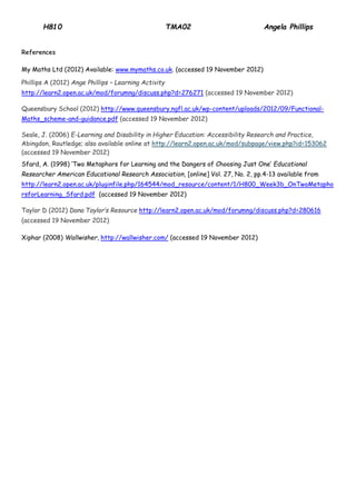 H810 TMA02 Angela Phillips 
References 
My Maths Ltd (2012) Available: www.mymaths.co.uk. (accessed 19 November 2012) 
Phillips A (2012) Ange Phillips – Learning Activity http://learn2.open.ac.uk/mod/forumng/discuss.php?d=276271 (accessed 19 November 2012) 
Queensbury School (2012) http://www.queensbury.ngfl.ac.uk/wp-content/uploads/2012/09/Functional- Maths_scheme-and-guidance.pdf (accessed 19 November 2012) Seale, J. (2006) E-Learning and Disability in Higher Education: Accessibility Research and Practice, Abingdon, Routledge; also available online at http://learn2.open.ac.uk/ mod/ subpage/ view.php?id=153062 (accessed 19 November 2012) 
Sfard, A. (1998) ‘Two Metaphors for Learning and the Dangers of Choosing Just One’ Educational Researcher American Educational Research Association, [online] Vol. 27, No. 2, pp.4-13 available from http://learn2.open.ac.uk/pluginfile.php/164544/mod_resource/content/1/H800_Week3b_OnTwoMetaphorsforLearning_Sfard.pdf (accessed 19 November 2012) 
Taylor D (2012) Dana Taylor’s Resource http://learn2.open.ac.uk/mod/forumng/discuss.php?d=280616 (accessed 19 November 2012) 
Xiphar (2008) Wallwisher, http://wallwisher.com/ (accessed 19 November 2012) 
 