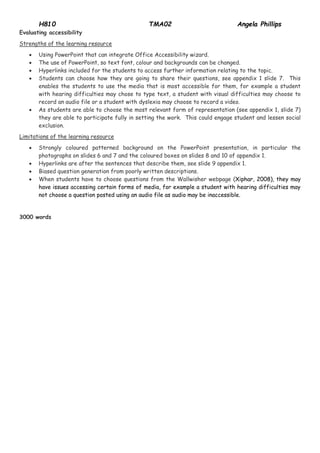 H810 TMA02 Angela Phillips 
Evaluating accessibility Strengths of the learning resource  Using PowerPoint that can integrate Office Accessibility wizard.  The use of PowerPoint, so text font, colour and backgrounds can be changed.  Hyperlinks included for the students to access further information relating to the topic.  Students can choose how they are going to share their questions, see appendix 1 slide 7. This enables the students to use the media that is most accessible for them, for example a student with hearing difficulties may chose to type text, a student with visual difficulties may choose to record an audio file or a student with dyslexia may choose to record a video.  As students are able to choose the most relevant form of representation (see appendix 1, slide 7) they are able to participate fully in setting the work. This could engage student and lessen social exclusion. Limitations of the learning resource  Strongly coloured patterned background on the PowerPoint presentation, in particular the photographs on slides 6 and 7 and the coloured boxes on slides 8 and 10 of appendix 1.  Hyperlinks are after the sentences that describe them, see slide 9 appendix 1.  Biased question generation from poorly written descriptions.  When students have to choose questions from the Wallwisher webpage (Xiphar, 2008), they may have issues accessing certain forms of media, for example a student with hearing difficulties may not choose a question posted using an audio file as audio may be inaccessible. 3000 words 
 