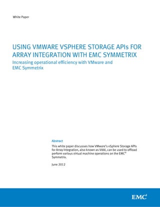 White Paper




USING VMWARE VSPHERE STORAGE APIs FOR
ARRAY INTEGRATION WITH EMC SYMMETRIX
Increasing operational efficiency with VMware and
EMC Symmetrix




                   Abstract
                   This white paper discusses how VMware’s vSphere Storage APIs
                   for Array Integration, also known as VAAI, can be used to offload
                   perform various virtual machine operations on the EMC®
                   Symmetrix.

                   June 2012
 