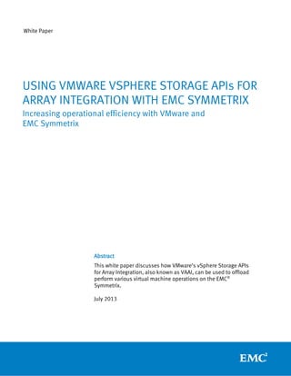 White Paper
Abstract
This white paper discusses how VMware’s vSphere Storage APIs
for Array Integration, also known as VAAI, can be used to offload
perform various virtual machine operations on the EMC®
Symmetrix.
July 2013
USING VMWARE VSPHERE STORAGE APIs FOR
ARRAY INTEGRATION WITH EMC SYMMETRIX
Increasing operational efficiency with VMware and
EMC Symmetrix
 