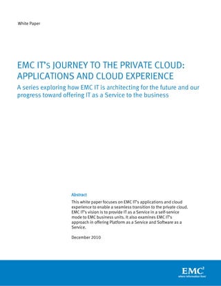 White Paper




EMC IT’S JOURNEY TO THE PRIVATE CLOUD:
APPLICATIONS AND CLOUD EXPERIENCE
A series exploring how EMC IT is architecting for the future and our
progress toward offering IT as a Service to the business




                    Abstract
                    This white paper focuses on EMC IT’s applications and cloud
                    experience to enable a seamless transition to the private cloud.
                    EMC IT’s vision is to provide IT as a Service in a self-service
                    mode to EMC business units. It also examines EMC IT’s
                    approach in offering Platform as a Service and Software as a
                    Service.

                    December 2010
 