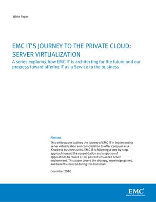 White Paper




EMC IT’S JOURNEY TO THE PRIVATE CLOUD:
SERVER VIRTUALIZATION
A series exploring how EMC IT is architecting for the future and our
progress toward offering IT as a Service to the business




                    Abstract
                    This white paper outlines the journey of EMC IT in implementing
                    server virtualization and consolidation to offer Compute as a
                    Service to business units. EMC IT is following a step-by-step
                    approach toward the consolidation and migration of
                    applications to realize a 100 percent virtualized server
                    environment. This paper covers the strategy, knowledge gained,
                    and benefits realized during this transition.

                    December 2010
 