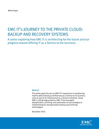 White Paper




EMC IT’s JOURNEY TO THE PRIVATE CLOUD:
BACKUP AND RECOVERY SYSTEMS
A series exploring how EMC IT is architecting for the future and our
progress toward offering IT as a Service to the business




                    Abstract
                    This white paper focuses on EMC IT’s experiences in positioning
                    itself to deliver Backup and Recovery as a Service to its business
                    units as part of its Infrastructure as a Service initiatives. Using
                    EMC’s cutting-edge products, EMC IT has leveraged
                    deduplication, archiving, and automation as key strategies in
                    implementing its next-generation backup and archiving
                    technologies.

                    December 2010
 