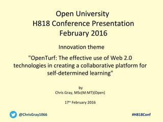 #H818Conf@ChrisGray1066
"OpenTurf: The effective use of Web 2.0
technologies in creating a collaborative platform for
self-determined learning"
by
Chris Gray, MSc(M:MT)(Open)
17th
February 2016
Open University
H818 Conference Presentation
February 2016
Innovation theme
 