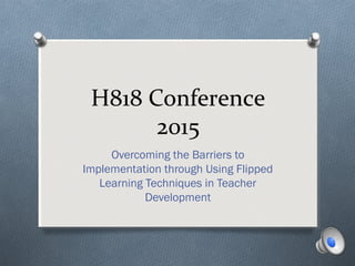 H818 Conference
2015
Overcoming the Barriers to
Implementation through Using Flipped
Learning Techniques in Teacher
Development
 