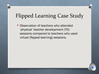 Flipped Learning Case Study
O Observation of teachers who attended
‘physical’ teacher development (TD)
sessions compared to teachers who used
virtual (flipped learning) sessions.
 