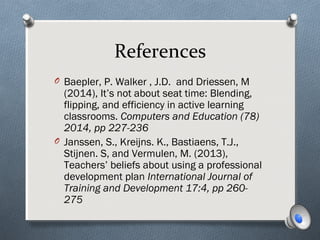 References
O Baepler, P. Walker , J.D. and Driessen, M
(2014), It’s not about seat time: Blending,
flipping, and efficiency in active learning
classrooms. Computers and Education (78)
2014, pp 227-236
O Janssen, S., Kreijns. K., Bastiaens, T.J.,
Stijnen. S, and Vermulen, M. (2013),
Teachers’ beliefs about using a professional
development plan International Journal of
Training and Development 17:4, pp 260-
275
 