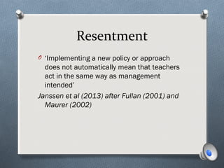 Resentment
O ‘Implementing a new policy or approach
does not automatically mean that teachers
act in the same way as management
intended’
Janssen et al (2013) after Fullan (2001) and
Maurer (2002)
 