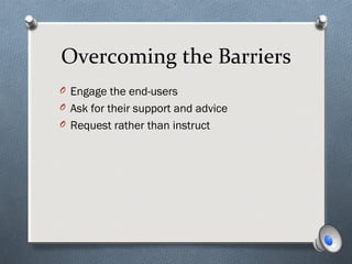 Overcoming the Barriers
O Engage the end-users
O Ask for their support and advice
O Request rather than instruct
 