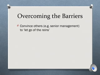 Overcoming the Barriers
O Convince others (e.g. senior management)
to ‘let go of the reins’
 