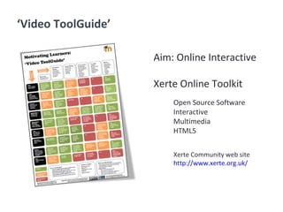 ‘Video ToolGuide’
Aim: Online Interactive
Xerte Online Toolkit
Open Source Software
Interactive
Multimedia
HTML5
Xerte Community web site
http://www.xerte.org.uk/
 