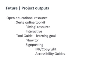 Future | Project outputs
Open educational resource
Xerte online toolkit
‘Living’ resource
Interactive
Tool Guide – learning goal
‘How to’
Signposting
IPR/Copyright
Accessibility Guides
 