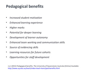 Pedagogical benefits
• Increased student motivation
• Enhanced learning experience
• Higher marks
• Potential for deeper learning
• Development of learner autonomy
• Enhanced team working and communication skills
• Source of evidencing skills
• Learning resources for future cohorts
• Opportunities for staff development
n.d. (2015) Pedagogical benefits. The University of Queensland, Australia [Online] Available:
http://www.uq.edu.au/teach/video-teach-learn/ped-benefits.html
 