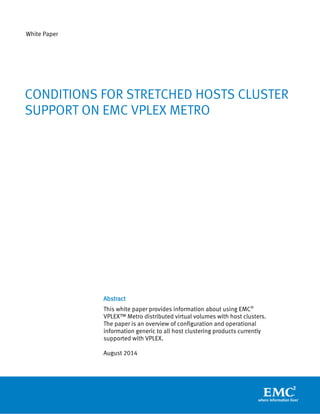 White Paper 
Abstract 
This white paper provides information about using EMC® VPLEX™ Metro distributed virtual volumes with host clusters. The paper is an overview of configuration and operational information generic to all host clustering products currently supported with VPLEX. 
August 2014 
CONDITIONS FOR STRETCHED HOSTS CLUSTER SUPPORT ON EMC VPLEX METRO 
 