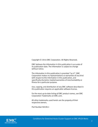 2 
Conditions for Stretched Hosts Cluster Support on EMC VPLEX Metro 
Copyright © 2014 EMC Corporation. All Rights Reserved. 
EMC believes the information in this publication is accurate of its publication date. The information is subject to change without notice. 
The information in this publication is provided “as is”. EMC Corporation makes no representations or warranties of any kind with respect to the information in this publication, and specifically disclaims implied warranties of merchantability or fitness for a particular purpose. 
Use, copying, and distribution of any EMC software described in this publication requires an applicable software license. 
For the most up-to-date listing of EMC product names, see EMC Corporation Trademarks on EMC.com. 
All other trademarks used herein are the property of their respective owners. 
Part Number h8190.1  