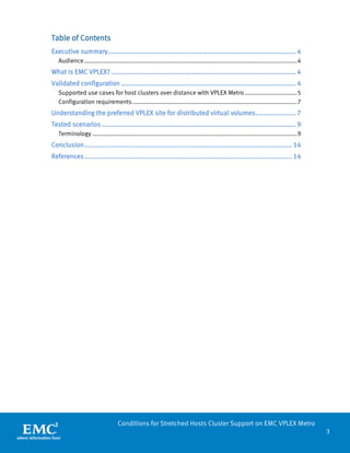 3 
Conditions for Stretched Hosts Cluster Support on EMC VPLEX Metro 
Table of Contents 
Executive summary.................................................................................................. 4 
Audience ............................................................................................................................ 4 
What Is EMC VPLEX? ................................................................................................ 4 
Validated configuration ........................................................................................... 4 
Supported use cases for host clusters over distance with VPLEX Metro .............................. 5 
Configuration requirements ................................................................................................ 7 
Understanding the preferred VPLEX site for distributed virtual volumes ..................... 7 
Tested scenarios ..................................................................................................... 9 
Terminology ....................................................................................................................... 9 
Conclusion ............................................................................................................ 14 
References ............................................................................................................ 14 
 