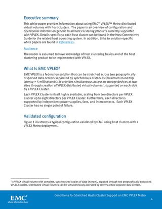 4 
Conditions for Stretched Hosts Cluster Support on EMC VPLEX Metro 
Executive summary 
This white paper provides information about using EMC® VPLEX™ Metro distributed virtual volumes with host clusters. The paper is an overview of configuration and operational information generic to all host clustering products currently supported with VPLEX. Details specific to each host cluster can be found in the Host Connectivity Guide for the related host operating system. In addition, links to solution-specific white papers are found in References. 
Audience 
The reader is assumed to have knowledge of host clustering basics and of the host clustering product to be implemented with VPLEX. 
What Is EMC VPLEX? 
EMC VPLEX is a federation solution that can be stretched across two geographically dispersed data centers separated by synchronous distances (maximum round trip latency = 5 milliseconds). It provides simultaneous access to storage devices at two sites through creation of VPLEX distributed virtual volumes1, supported on each side by a VPLEX Cluster. 
Each VPLEX Cluster is itself highly available, scaling from two directors per VPLEX Cluster up to eight directors per VPLEX Cluster. Furthermore, each director is supported by independent power supplies, fans, and interconnects. Each VPLEX Cluster has no single point of failure. 
Validated configuration 
Figure 1 illustrates a typical configuration validated by EMC using host clusters with a VPLEX Metro deployment. 
1 A VPLEX virtual volume with complete, synchronized copies of data (mirrors), exposed through two geographically separated VPLEX Clusters. Distributed virtual volumes can be simultaneously accessed by servers at two separate data centers.  
