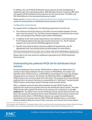 7 
Conditions for Stretched Hosts Cluster Support on EMC VPLEX Metro 
In addition, the use of VPLEX distributed virtual volumes for disk heartbeating2 is supported with some operating systems. With Windows Failover Clustering, EMC does not support VPLEX distributed virtual volumes for the quorum disk. The Nodes and File Share Witness is the recommended quorum model. 
Please see the Understanding the preferred VPLEX site for distributed virtual volumes section for best practices on distributed virtual volumes on VPLEX. 
Configuration requirements 
For support of this configuration, the following requirements must be met: 
• The maximum round trip latency on the Fibre Channel network between the two sites must not exceed 5 ms. The Fibre Channel network is required by inter-cluster links connecting the two VPLEX Clusters within VPLEX Metro. 
• In addition to the host cluster requirements, the maximum round trip latency on the IP network between the two sites should not exceed 5 ms. The IP network supports the hosts and the VPLEX Management Console. 
• Specific host cluster products may have additional requirements; see the appropriate Host Connectivity Guide and white papers for more details. 
The hosts forming the host clusters are on either side of the VPLEX Metro deployment. 
Please refer to the next section for additional requirements for VPLEX distributed virtual volume. 
Understanding the preferred VPLEX site for distributed virtual volumes 
For each distributed virtual volume, VPLEX defines a detach rule. When there is a communication failure between the two clusters in VPLEX Metro, this detach rule identifies which VPLEX Cluster in a VPLEX Metro should detach its mirror leg, thereby allowing service to continue. The detach rule effectively defines a preferred site if VPLEX Clusters lose communication with each other. The purpose of having a defined preferred site is to ensure that there is no possibility of a “split brain” caused by both VPLEX Clusters continuing to allow I/O during communication failure. 
After a complete communication failure between the two VPLEX Clusters, the preferred site continues to provide service to the distributed virtual volume. The other VPLEX Cluster will suspend I/O service to the volume and is referred to as the non- preferred site. The detach rule is at the distributed virtual volume level and hence any given site could be the preferred site for some distributed virtual volume and the non- preferred site for others. A VPLEX Metro instance can support several thousand distributed virtual volumes (see the EMC VPLEX with GeoSynchrony 5.x and Point Releases Release Notes for current limits), and each such volume has its own detach 
2 In this paper, disk heartbeat is used generically to refer to any host cluster inter-node communication method that uses shared disks. This can include quorum disks, disk heartbeat networks, shared disk I/O fencing, and so on.  