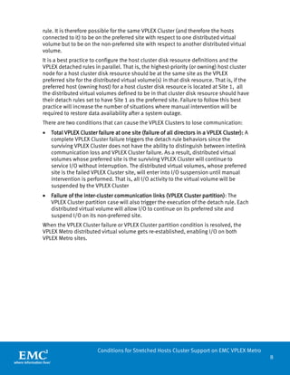 8 
Conditions for Stretched Hosts Cluster Support on EMC VPLEX Metro 
rule. It is therefore possible for the same VPLEX Cluster (and therefore the hosts connected to it) to be on the preferred site with respect to one distributed virtual volume but to be on the non-preferred site with respect to another distributed virtual volume. 
It is a best practice to configure the host cluster disk resource definitions and the VPLEX detached rules in parallel. That is, the highest-priority (or owning) host cluster node for a host cluster disk resource should be at the same site as the VPLEX preferred site for the distributed virtual volume(s) in that disk resource. That is, if the preferred host (owning host) for a host cluster disk resource is located at Site 1, all the distributed virtual volumes defined to be in that cluster disk resource should have their detach rules set to have Site 1 as the preferred site. Failure to follow this best practice will increase the number of situations where manual intervention will be required to restore data availability after a system outage. 
There are two conditions that can cause the VPLEX Clusters to lose communication: 
• Total VPLEX Cluster failure at one site (failure of all directors in a VPLEX Cluster): A complete VPLEX Cluster failure triggers the detach rule behaviors since the surviving VPLEX Cluster does not have the ability to distinguish between interlink communication loss and VPLEX Cluster failure. As a result, distributed virtual volumes whose preferred site is the surviving VPLEX Cluster will continue to service I/O without interruption. The distributed virtual volumes, whose preferred site is the failed VPLEX Cluster site, will enter into I/O suspension until manual intervention is performed. That is, all I/O activity to the virtual volume will be suspended by the VPLEX Cluster 
• Failure of the inter-cluster communication links (VPLEX Cluster partition): The VPLEX Cluster partition case will also trigger the execution of the detach rule. Each distributed virtual volume will allow I/O to continue on its preferred site and suspend I/O on its non-preferred site. 
When the VPLEX Cluster failure or VPLEX Cluster partition condition is resolved, the VPLEX Metro distributed virtual volume gets re-established, enabling I/O on both VPLEX Metro sites.  