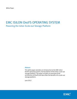 White Paper




EMC ISILON ONEFS OPERATING SYSTEM
Powering the Isilon Scale-out Storage Platform




                   Abstract
                   This white paper provides an introduction to the EMC Isilon
                   OneFS operating system, the foundation of the Isilon scale-out
                   storage platform. The paper includes an overview of the
                   architecture of OneFS and describes the benefits of a scale-out
                   storage platform.

                   June 2012
 
