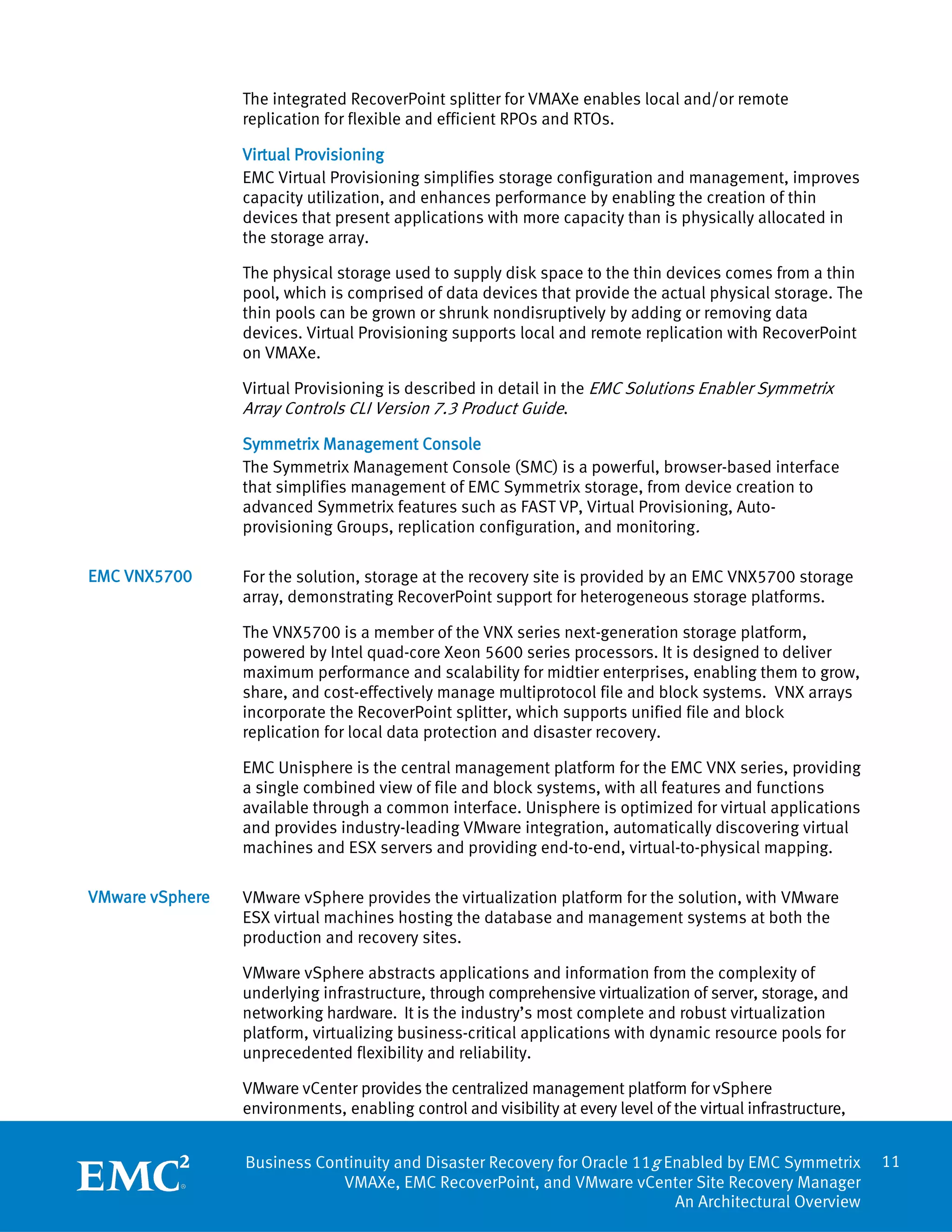 The integrated RecoverPoint splitter for VMAXe enables local and/or remote
                 replication for flexible and efficient RPOs and RTOs.

                 Virtual Provisioning
                 EMC Virtual Provisioning simplifies storage configuration and management, improves
                 capacity utilization, and enhances performance by enabling the creation of thin
                 devices that present applications with more capacity than is physically allocated in
                 the storage array.

                 The physical storage used to supply disk space to the thin devices comes from a thin
                 pool, which is comprised of data devices that provide the actual physical storage. The
                 thin pools can be grown or shrunk nondisruptively by adding or removing data
                 devices. Virtual Provisioning supports local and remote replication with RecoverPoint
                 on VMAXe.

                 Virtual Provisioning is described in detail in the EMC Solutions Enabler Symmetrix
                 Array Controls CLI Version 7.3 Product Guide.
                 Symmetrix Management Console
                 The Symmetrix Management Console (SMC) is a powerful, browser-based interface
                 that simplifies management of EMC Symmetrix storage, from device creation to
                 advanced Symmetrix features such as FAST VP, Virtual Provisioning, Auto-
                 provisioning Groups, replication configuration, and monitoring.

EMC VNX5700      For the solution, storage at the recovery site is provided by an EMC VNX5700 storage
                 array, demonstrating RecoverPoint support for heterogeneous storage platforms.

                 The VNX5700 is a member of the VNX series next-generation storage platform,
                 powered by Intel quad-core Xeon 5600 series processors. It is designed to deliver
                 maximum performance and scalability for midtier enterprises, enabling them to grow,
                 share, and cost-effectively manage multiprotocol file and block systems. VNX arrays
                 incorporate the RecoverPoint splitter, which supports unified file and block
                 replication for local data protection and disaster recovery.

                 EMC Unisphere is the central management platform for the EMC VNX series, providing
                 a single combined view of file and block systems, with all features and functions
                 available through a common interface. Unisphere is optimized for virtual applications
                 and provides industry-leading VMware integration, automatically discovering virtual
                 machines and ESX servers and providing end-to-end, virtual-to-physical mapping.

VMware vSphere   VMware vSphere provides the virtualization platform for the solution, with VMware
                 ESX virtual machines hosting the database and management systems at both the
                 production and recovery sites.

                 VMware vSphere abstracts applications and information from the complexity of
                 underlying infrastructure, through comprehensive virtualization of server, storage, and
                 networking hardware. It is the industry’s most complete and robust virtualization
                 platform, virtualizing business-critical applications with dynamic resource pools for
                 unprecedented flexibility and reliability.

                 VMware vCenter provides the centralized management platform for vSphere
                 environments, enabling control and visibility at every level of the virtual infrastructure,


                 Business Continuity and Disaster Recovery for Oracle 11g Enabled by EMC Symmetrix             11
                             VMAXe, EMC RecoverPoint, and VMware vCenter Site Recovery Manager
                                                                           An Architectural Overview
 