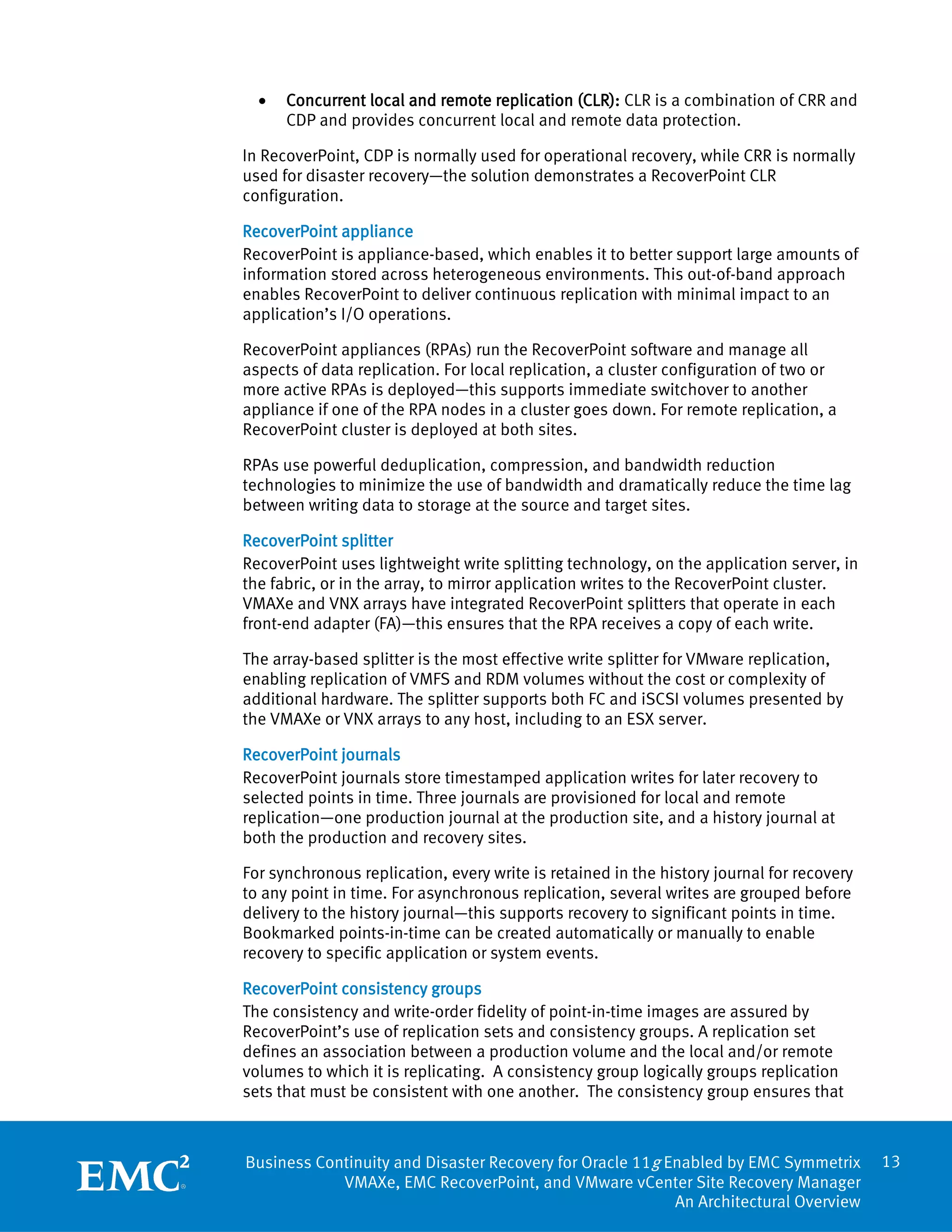 •   Concurrent local and remote replication (CLR): CLR is a combination of CRR and
      CDP and provides concurrent local and remote data protection.

In RecoverPoint, CDP is normally used for operational recovery, while CRR is normally
used for disaster recovery—the solution demonstrates a RecoverPoint CLR
configuration.

RecoverPoint appliance
RecoverPoint is appliance-based, which enables it to better support large amounts of
information stored across heterogeneous environments. This out-of-band approach
enables RecoverPoint to deliver continuous replication with minimal impact to an
application’s I/O operations.

RecoverPoint appliances (RPAs) run the RecoverPoint software and manage all
aspects of data replication. For local replication, a cluster configuration of two or
more active RPAs is deployed—this supports immediate switchover to another
appliance if one of the RPA nodes in a cluster goes down. For remote replication, a
RecoverPoint cluster is deployed at both sites.

RPAs use powerful deduplication, compression, and bandwidth reduction
technologies to minimize the use of bandwidth and dramatically reduce the time lag
between writing data to storage at the source and target sites.

RecoverPoint splitter
RecoverPoint uses lightweight write splitting technology, on the application server, in
the fabric, or in the array, to mirror application writes to the RecoverPoint cluster.
VMAXe and VNX arrays have integrated RecoverPoint splitters that operate in each
front-end adapter (FA)—this ensures that the RPA receives a copy of each write.

The array-based splitter is the most effective write splitter for VMware replication,
enabling replication of VMFS and RDM volumes without the cost or complexity of
additional hardware. The splitter supports both FC and iSCSI volumes presented by
the VMAXe or VNX arrays to any host, including to an ESX server.

RecoverPoint journals
RecoverPoint journals store timestamped application writes for later recovery to
selected points in time. Three journals are provisioned for local and remote
replication—one production journal at the production site, and a history journal at
both the production and recovery sites.

For synchronous replication, every write is retained in the history journal for recovery
to any point in time. For asynchronous replication, several writes are grouped before
delivery to the history journal—this supports recovery to significant points in time.
Bookmarked points-in-time can be created automatically or manually to enable
recovery to specific application or system events.

RecoverPoint consistency groups
The consistency and write-order fidelity of point-in-time images are assured by
RecoverPoint’s use of replication sets and consistency groups. A replication set
defines an association between a production volume and the local and/or remote
volumes to which it is replicating. A consistency group logically groups replication
sets that must be consistent with one another. The consistency group ensures that



Business Continuity and Disaster Recovery for Oracle 11g Enabled by EMC Symmetrix          13
            VMAXe, EMC RecoverPoint, and VMware vCenter Site Recovery Manager
                                                          An Architectural Overview
 
