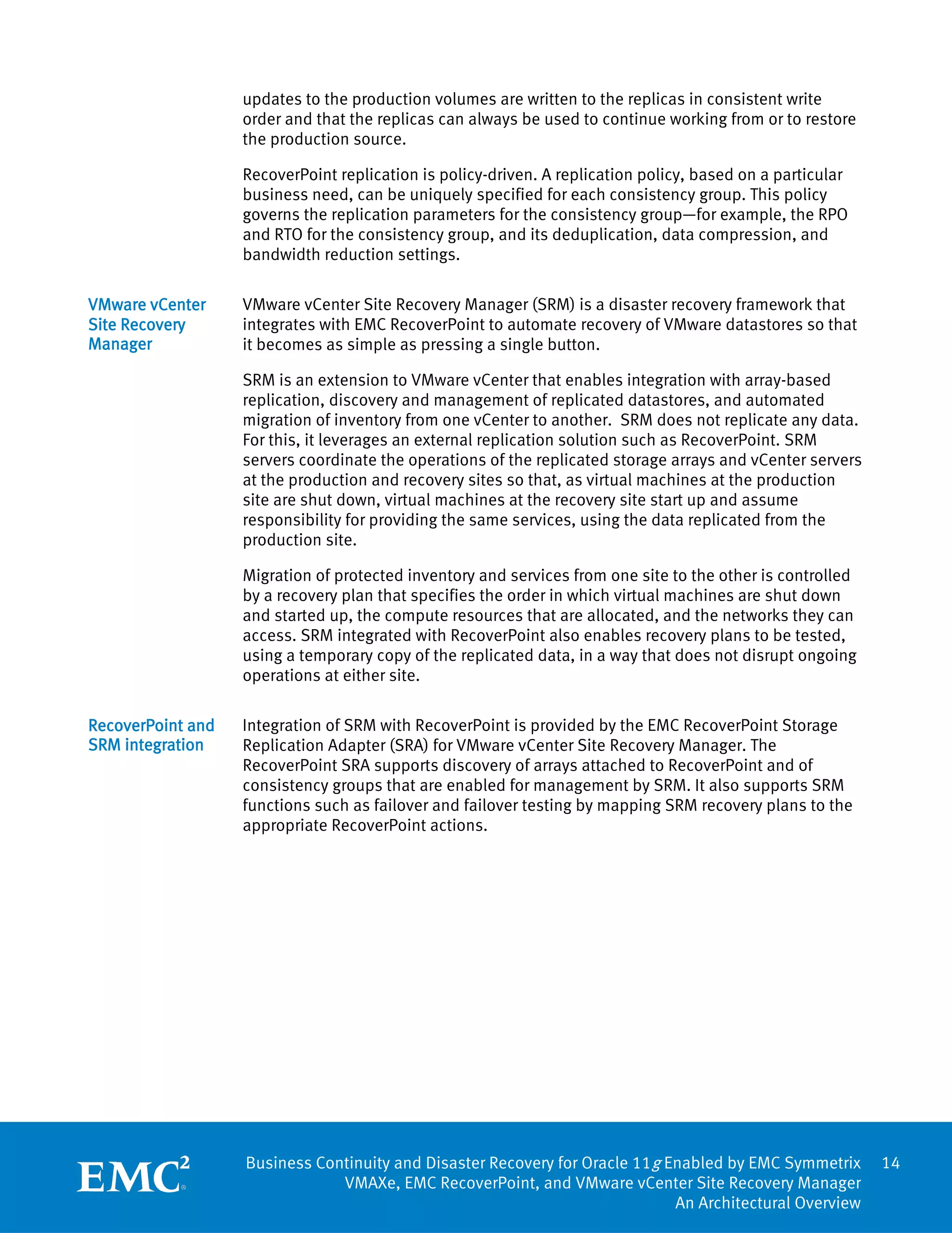 updates to the production volumes are written to the replicas in consistent write
                   order and that the replicas can always be used to continue working from or to restore
                   the production source.

                   RecoverPoint replication is policy-driven. A replication policy, based on a particular
                   business need, can be uniquely specified for each consistency group. This policy
                   governs the replication parameters for the consistency group—for example, the RPO
                   and RTO for the consistency group, and its deduplication, data compression, and
                   bandwidth reduction settings.

VMware vCenter     VMware vCenter Site Recovery Manager (SRM) is a disaster recovery framework that
Site Recovery      integrates with EMC RecoverPoint to automate recovery of VMware datastores so that
Manager            it becomes as simple as pressing a single button.

                   SRM is an extension to VMware vCenter that enables integration with array-based
                   replication, discovery and management of replicated datastores, and automated
                   migration of inventory from one vCenter to another. SRM does not replicate any data.
                   For this, it leverages an external replication solution such as RecoverPoint. SRM
                   servers coordinate the operations of the replicated storage arrays and vCenter servers
                   at the production and recovery sites so that, as virtual machines at the production
                   site are shut down, virtual machines at the recovery site start up and assume
                   responsibility for providing the same services, using the data replicated from the
                   production site.

                   Migration of protected inventory and services from one site to the other is controlled
                   by a recovery plan that specifies the order in which virtual machines are shut down
                   and started up, the compute resources that are allocated, and the networks they can
                   access. SRM integrated with RecoverPoint also enables recovery plans to be tested,
                   using a temporary copy of the replicated data, in a way that does not disrupt ongoing
                   operations at either site.

RecoverPoint and   Integration of SRM with RecoverPoint is provided by the EMC RecoverPoint Storage
SRM integration    Replication Adapter (SRA) for VMware vCenter Site Recovery Manager. The
                   RecoverPoint SRA supports discovery of arrays attached to RecoverPoint and of
                   consistency groups that are enabled for management by SRM. It also supports SRM
                   functions such as failover and failover testing by mapping SRM recovery plans to the
                   appropriate RecoverPoint actions.




                   Business Continuity and Disaster Recovery for Oracle 11g Enabled by EMC Symmetrix        14
                               VMAXe, EMC RecoverPoint, and VMware vCenter Site Recovery Manager
                                                                             An Architectural Overview
 