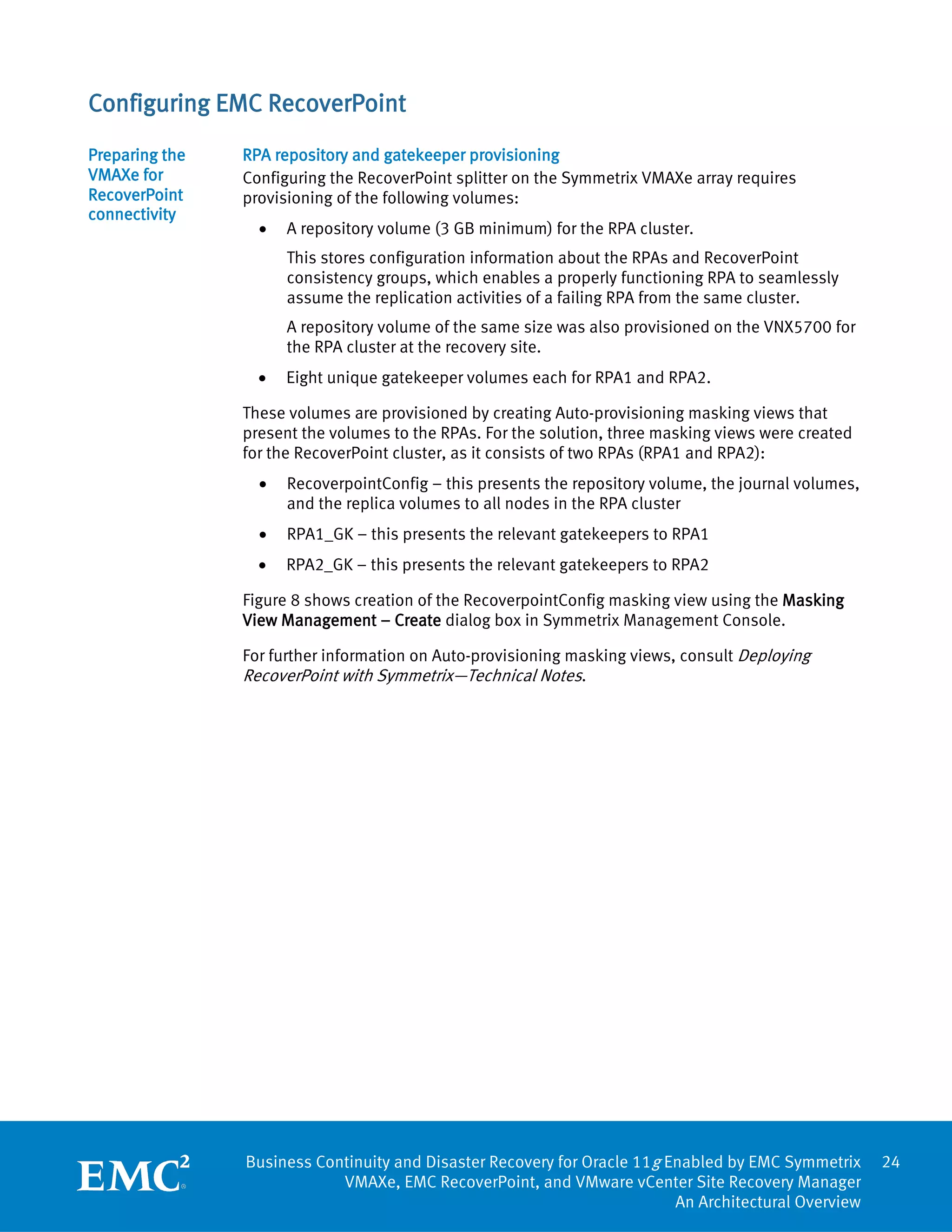 Configuring EMC RecoverPoint
Preparing the   RPA repository and gatekeeper provisioning
VMAXe for       Configuring the RecoverPoint splitter on the Symmetrix VMAXe array requires
RecoverPoint    provisioning of the following volumes:
connectivity
                  •   A repository volume (3 GB minimum) for the RPA cluster.
                      This stores configuration information about the RPAs and RecoverPoint
                      consistency groups, which enables a properly functioning RPA to seamlessly
                      assume the replication activities of a failing RPA from the same cluster.
                      A repository volume of the same size was also provisioned on the VNX5700 for
                      the RPA cluster at the recovery site.
                  •   Eight unique gatekeeper volumes each for RPA1 and RPA2.

                These volumes are provisioned by creating Auto-provisioning masking views that
                present the volumes to the RPAs. For the solution, three masking views were created
                for the RecoverPoint cluster, as it consists of two RPAs (RPA1 and RPA2):
                  •   RecoverpointConfig – this presents the repository volume, the journal volumes,
                      and the replica volumes to all nodes in the RPA cluster
                  •   RPA1_GK – this presents the relevant gatekeepers to RPA1
                  •   RPA2_GK – this presents the relevant gatekeepers to RPA2

                Figure 8 shows creation of the RecoverpointConfig masking view using the Masking
                View Management – Create dialog box in Symmetrix Management Console.

                For further information on Auto-provisioning masking views, consult Deploying
                RecoverPoint with Symmetrix—Technical Notes.




                Business Continuity and Disaster Recovery for Oracle 11g Enabled by EMC Symmetrix      24
                            VMAXe, EMC RecoverPoint, and VMware vCenter Site Recovery Manager
                                                                          An Architectural Overview
 
