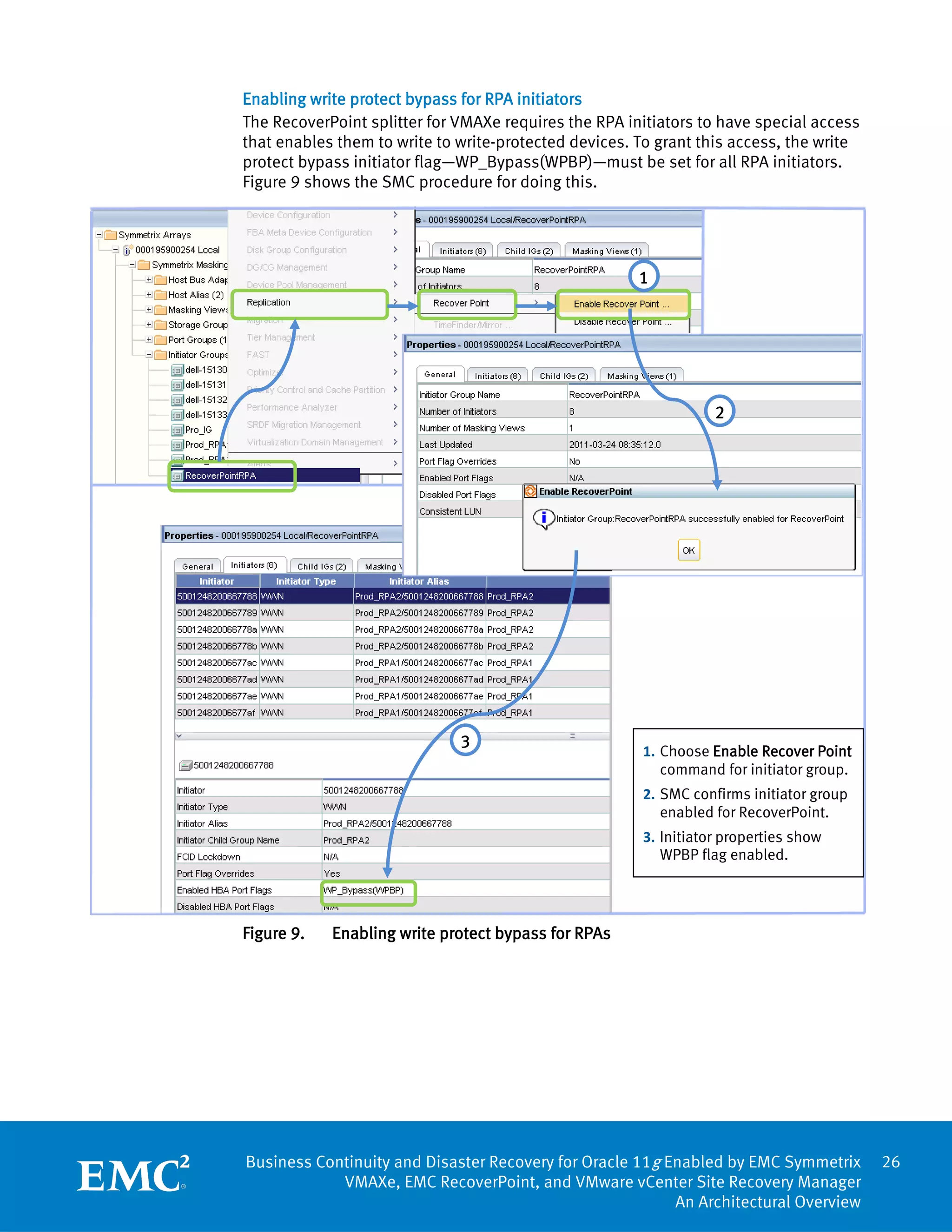 Enabling write protect bypass for RPA initiators
The RecoverPoint splitter for VMAXe requires the RPA initiators to have special access
that enables them to write to write-protected devices. To grant this access, the write
protect bypass initiator flag—WP_Bypass(WPBP)—must be set for all RPA initiators.
Figure 9 shows the SMC procedure for doing this.




                                                       1




                                                                  2




                              3
                                                       1. Choose Enable Recover Point
                                                          command for initiator group.
                                                       2. SMC confirms initiator group
                                                          enabled for RecoverPoint.
                                                       3. Initiator properties show
                                                          WPBP flag enabled.




Figure 9.   Enabling write protect bypass for RPAs




Business Continuity and Disaster Recovery for Oracle 11g Enabled by EMC Symmetrix        26
            VMAXe, EMC RecoverPoint, and VMware vCenter Site Recovery Manager
                                                          An Architectural Overview
 