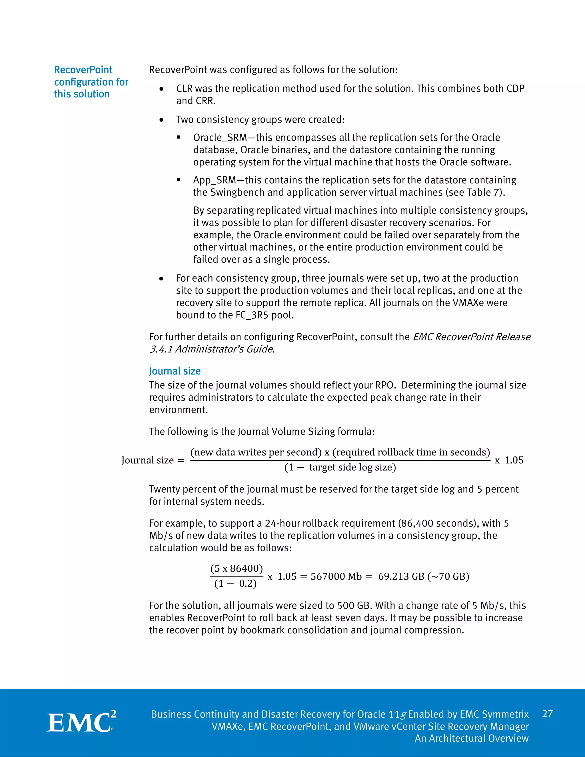 RecoverPoint         RecoverPoint was configured as follows for the solution:
configuration for
                       •   CLR was the replication method used for the solution. This combines both CDP
this solution
                           and CRR.
                       •   Two consistency groups were created:
                               Oracle_SRM—this encompasses all the replication sets for the Oracle
                                database, Oracle binaries, and the datastore containing the running
                                operating system for the virtual machine that hosts the Oracle software.
                               App_SRM—this contains the replication sets for the datastore containing
                                the Swingbench and application server virtual machines (see Table 7).
                                By separating replicated virtual machines into multiple consistency groups,
                                it was possible to plan for different disaster recovery scenarios. For
                                example, the Oracle environment could be failed over separately from the
                                other virtual machines, or the entire production environment could be
                                failed over as a single process.
                       •   For each consistency group, three journals were set up, two at the production
                           site to support the production volumes and their local replicas, and one at the
                           recovery site to support the remote replica. All journals on the VMAXe were
                           bound to the FC_3R5 pool.

                     For further details on configuring RecoverPoint, consult the EMC RecoverPoint Release
                     3.4.1 Administrator’s Guide.
                     Journal size
                     The size of the journal volumes should reflect your RPO. Determining the journal size
                     requires administrators to calculate the expected peak change rate in their
                     environment.



                                (new data writes per second) x (required rollback time in seconds)
                     The following is the Journal Volume Sizing formula:

               Journal size =                                                                      x 1.05
                                                    (1 − target side log size)

                     Twenty percent of the journal must be reserved for the target side log and 5 percent
                     for internal system needs.

                     For example, to support a 24-hour rollback requirement (86,400 seconds), with 5
                     Mb/s of new data writes to the replication volumes in a consistency group, the


                                    (5 x 86400)
                     calculation would be as follows:

                                                x 1.05 = 567000 Mb = 69.213 GB (~70 GB)
                                     (1 − 0.2)

                     For the solution, all journals were sized to 500 GB. With a change rate of 5 Mb/s, this
                     enables RecoverPoint to roll back at least seven days. It may be possible to increase
                     the recover point by bookmark consolidation and journal compression.




                     Business Continuity and Disaster Recovery for Oracle 11g Enabled by EMC Symmetrix         27
                                 VMAXe, EMC RecoverPoint, and VMware vCenter Site Recovery Manager
                                                                               An Architectural Overview
 
