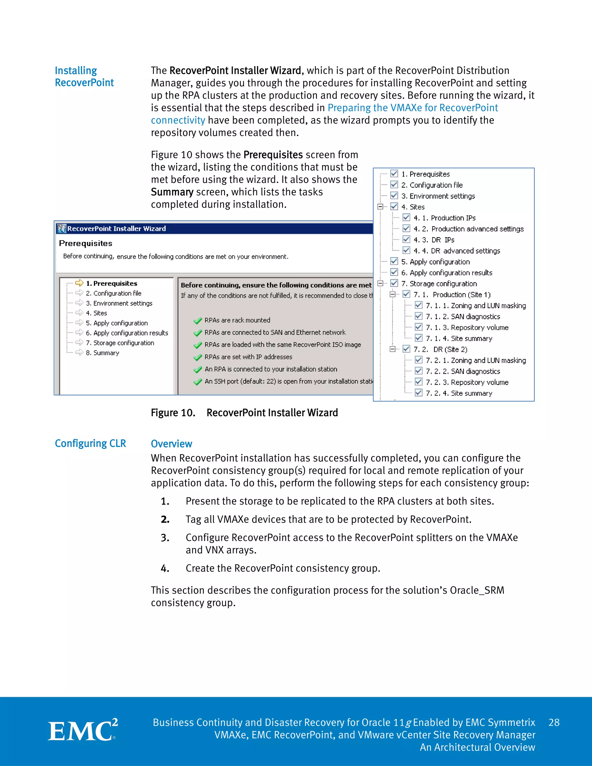 Installing        The RecoverPoint Installer Wizard, which is part of the RecoverPoint Distribution
RecoverPoint      Manager, guides you through the procedures for installing RecoverPoint and setting
                  up the RPA clusters at the production and recovery sites. Before running the wizard, it
                  is essential that the steps described in Preparing the VMAXe for RecoverPoint
                  connectivity have been completed, as the wizard prompts you to identify the
                  repository volumes created then.

                  Figure 10 shows the Prerequisites screen from
                  the wizard, listing the conditions that must be
                  met before using the wizard. It also shows the
                  Summary screen, which lists the tasks
                  completed during installation.




                  Figure 10.   RecoverPoint Installer Wizard

Configuring CLR   Overview
                  When RecoverPoint installation has successfully completed, you can configure the
                  RecoverPoint consistency group(s) required for local and remote replication of your
                  application data. To do this, perform the following steps for each consistency group:
                    1.   Present the storage to be replicated to the RPA clusters at both sites.
                    2.   Tag all VMAXe devices that are to be protected by RecoverPoint.
                    3.   Configure RecoverPoint access to the RecoverPoint splitters on the VMAXe
                         and VNX arrays.
                    4.   Create the RecoverPoint consistency group.

                  This section describes the configuration process for the solution’s Oracle_SRM
                  consistency group.




                  Business Continuity and Disaster Recovery for Oracle 11g Enabled by EMC Symmetrix         28
                              VMAXe, EMC RecoverPoint, and VMware vCenter Site Recovery Manager
                                                                            An Architectural Overview
 