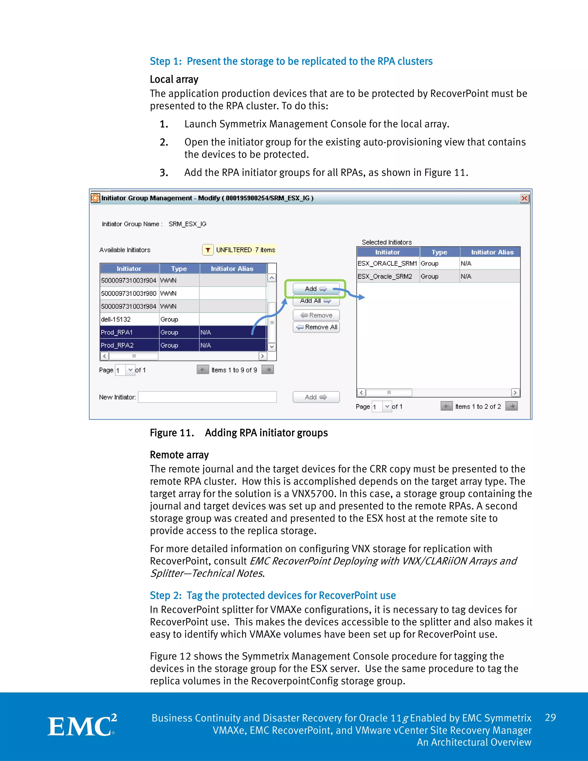 Step 1: Present the storage to be replicated to the RPA clusters
Local array
The application production devices that are to be protected by RecoverPoint must be
presented to the RPA cluster. To do this:
  1.   Launch Symmetrix Management Console for the local array.
  2.   Open the initiator group for the existing auto-provisioning view that contains
       the devices to be protected.
  3.   Add the RPA initiator groups for all RPAs, as shown in Figure 11.




Figure 11.   Adding RPA initiator groups

Remote array
The remote journal and the target devices for the CRR copy must be presented to the
remote RPA cluster. How this is accomplished depends on the target array type. The
target array for the solution is a VNX5700. In this case, a storage group containing the
journal and target devices was set up and presented to the remote RPAs. A second
storage group was created and presented to the ESX host at the remote site to
provide access to the replica storage.
For more detailed information on configuring VNX storage for replication with
RecoverPoint, consult EMC RecoverPoint Deploying with VNX/CLARiiON Arrays and
Splitter—Technical Notes.
Step 2: Tag the protected devices for RecoverPoint use
In RecoverPoint splitter for VMAXe configurations, it is necessary to tag devices for
RecoverPoint use. This makes the devices accessible to the splitter and also makes it
easy to identify which VMAXe volumes have been set up for RecoverPoint use.

Figure 12 shows the Symmetrix Management Console procedure for tagging the
devices in the storage group for the ESX server. Use the same procedure to tag the
replica volumes in the RecoverpointConfig storage group.


Business Continuity and Disaster Recovery for Oracle 11g Enabled by EMC Symmetrix          29
            VMAXe, EMC RecoverPoint, and VMware vCenter Site Recovery Manager
                                                          An Architectural Overview
 