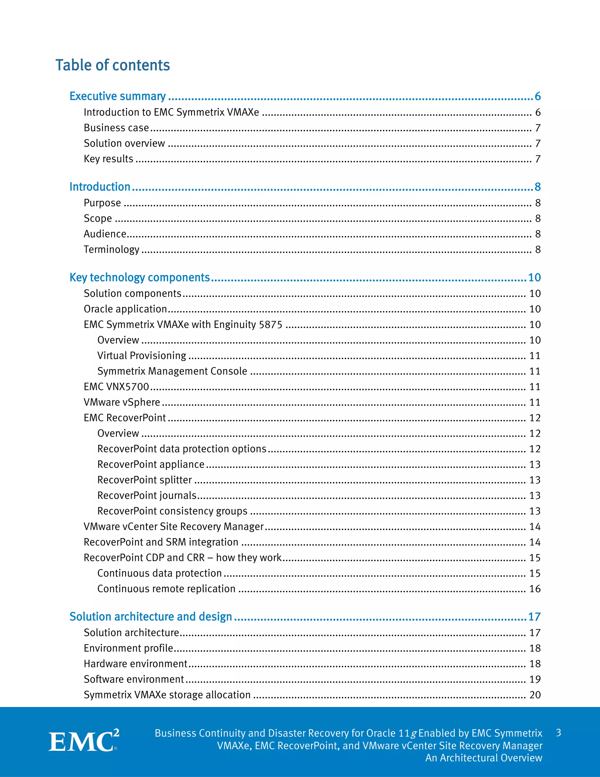 Table of contents
  Executive summary ............................................................................................................... 6
      Introduction to EMC Symmetrix VMAXe ............................................................................................ 6
      Business case .................................................................................................................................. 7
      Solution overview ............................................................................................................................ 7
      Key results ....................................................................................................................................... 7

  Introduction .......................................................................................................................... 8
      Purpose ........................................................................................................................................... 8
      Scope .............................................................................................................................................. 8
      Audience.......................................................................................................................................... 8
      Terminology ..................................................................................................................................... 8

  Key technology components ................................................................................................ 10
      Solution components ..................................................................................................................... 10
      Oracle application .......................................................................................................................... 10
      EMC Symmetrix VMAXe with Enginuity 5875 .................................................................................. 10
         Overview ................................................................................................................................... 10
         Virtual Provisioning ................................................................................................................... 11
         Symmetrix Management Console .............................................................................................. 11
      EMC VNX5700 ................................................................................................................................ 11
      VMware vSphere ............................................................................................................................ 11
      EMC RecoverPoint .......................................................................................................................... 12
         Overview ................................................................................................................................... 12
         RecoverPoint data protection options ........................................................................................ 12
         RecoverPoint appliance ............................................................................................................. 13
         RecoverPoint splitter ................................................................................................................. 13
         RecoverPoint journals ................................................................................................................ 13
         RecoverPoint consistency groups .............................................................................................. 13
      VMware vCenter Site Recovery Manager ......................................................................................... 14
      RecoverPoint and SRM integration ................................................................................................. 14
      RecoverPoint CDP and CRR – how they work ................................................................................... 15
         Continuous data protection ....................................................................................................... 15
         Continuous remote replication .................................................................................................. 16

  Solution architecture and design ......................................................................................... 17
      Solution architecture...................................................................................................................... 17
      Environment profile........................................................................................................................ 18
      Hardware environment ................................................................................................................... 18
      Software environment .................................................................................................................... 19
      Symmetrix VMAXe storage allocation ............................................................................................. 20


                             Business Continuity and Disaster Recovery for Oracle 11g Enabled by EMC Symmetrix                                                 3
                                         VMAXe, EMC RecoverPoint, and VMware vCenter Site Recovery Manager
                                                                                       An Architectural Overview
 