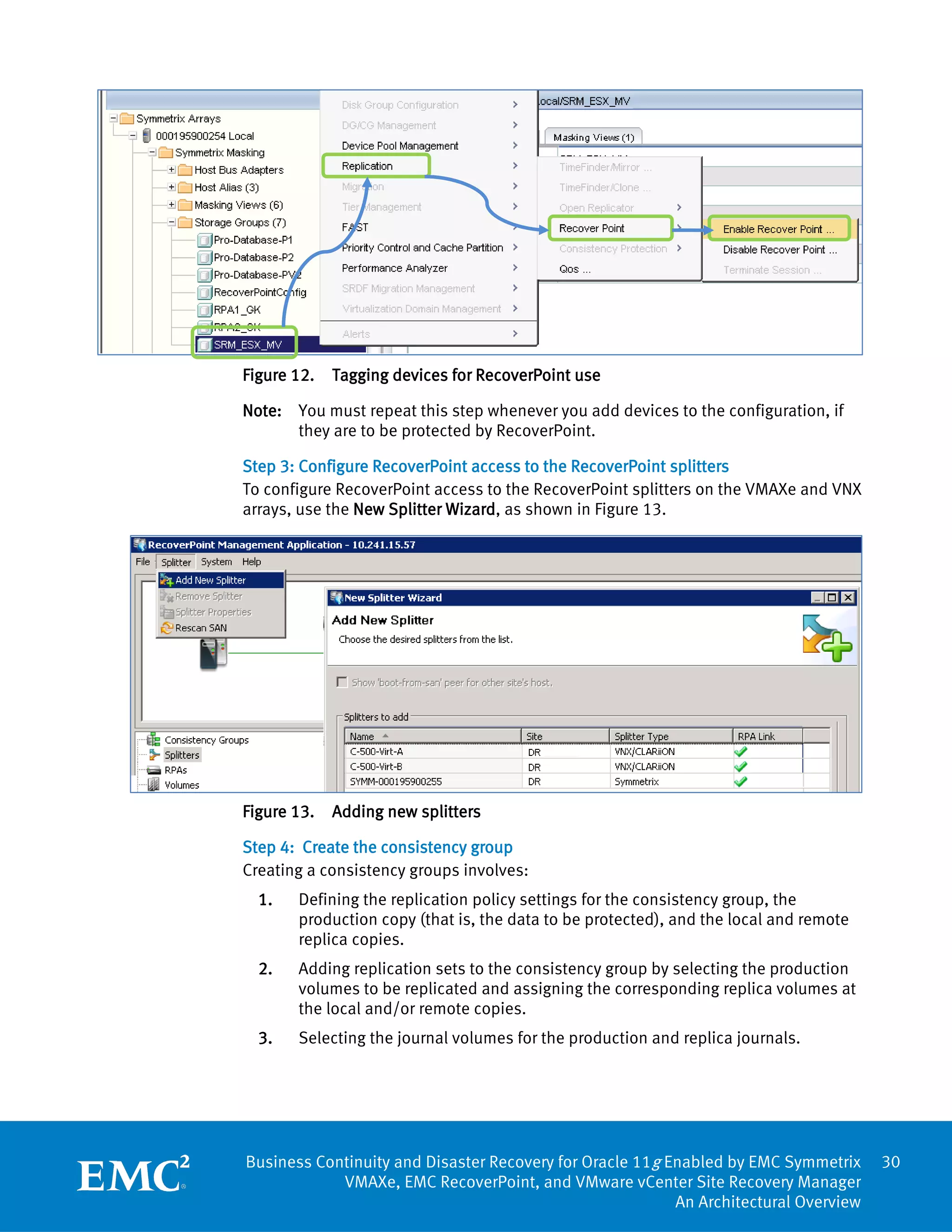 Figure 12.   Tagging devices for RecoverPoint use

Note: You must repeat this step whenever you add devices to the configuration, if
      they are to be protected by RecoverPoint.

Step 3: Configure RecoverPoint access to the RecoverPoint splitters
To configure RecoverPoint access to the RecoverPoint splitters on the VMAXe and VNX
arrays, use the New Splitter Wizard, as shown in Figure 13.




Figure 13.   Adding new splitters

Step 4: Create the consistency group
Creating a consistency groups involves:
  1.   Defining the replication policy settings for the consistency group, the
       production copy (that is, the data to be protected), and the local and remote
       replica copies.
  2.   Adding replication sets to the consistency group by selecting the production
       volumes to be replicated and assigning the corresponding replica volumes at
       the local and/or remote copies.
  3.   Selecting the journal volumes for the production and replica journals.




Business Continuity and Disaster Recovery for Oracle 11g Enabled by EMC Symmetrix      30
            VMAXe, EMC RecoverPoint, and VMware vCenter Site Recovery Manager
                                                          An Architectural Overview
 