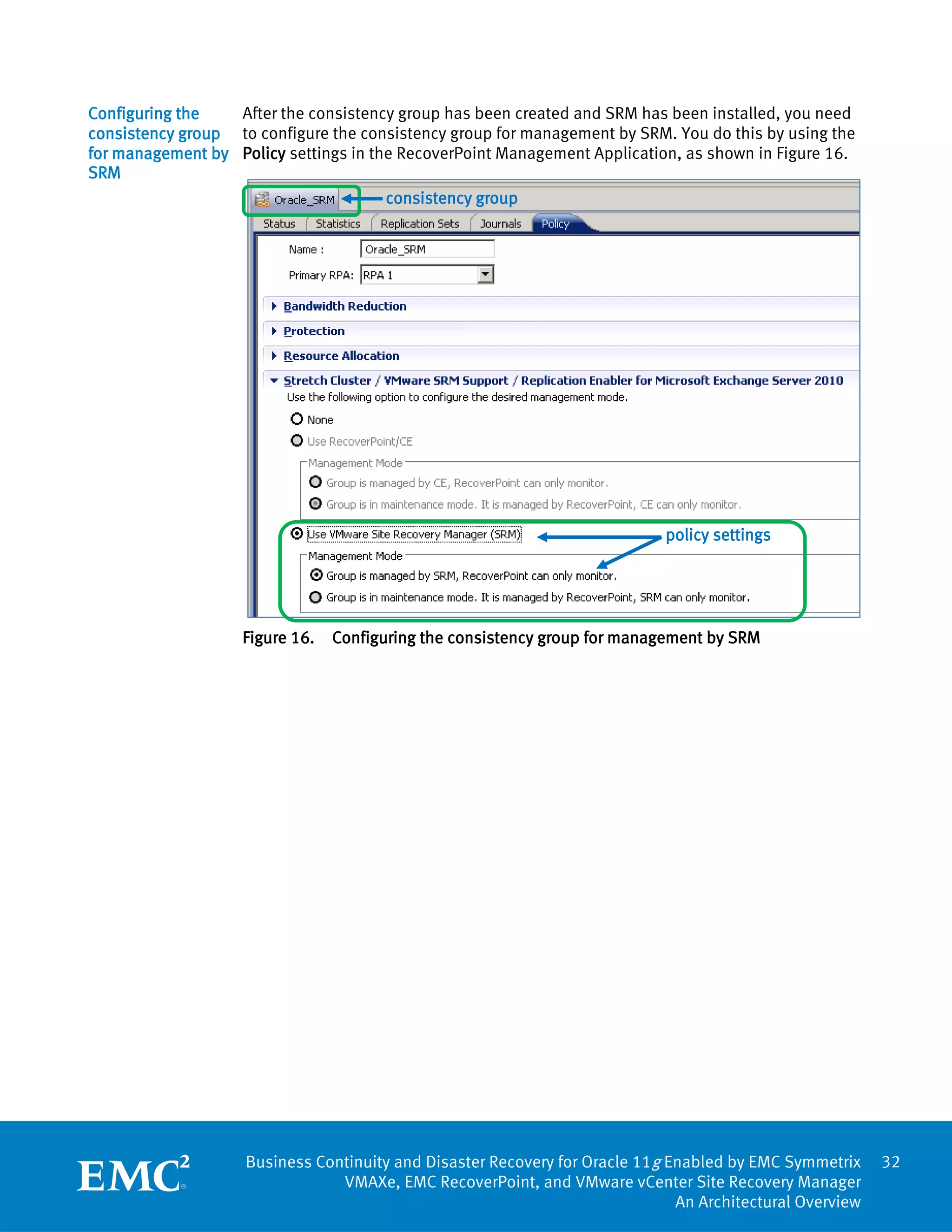 Configuring the   After the consistency group has been created and SRM has been installed, you need
consistency group to configure the consistency group for management by SRM. You do this by using the
for management by Policy settings in the RecoverPoint Management Application, as shown in Figure 16.
SRM
                                       consistency group




                                                                            policy settings




                    Figure 16.   Configuring the consistency group for management by SRM




                    Business Continuity and Disaster Recovery for Oracle 11g Enabled by EMC Symmetrix     32
                                VMAXe, EMC RecoverPoint, and VMware vCenter Site Recovery Manager
                                                                              An Architectural Overview
 