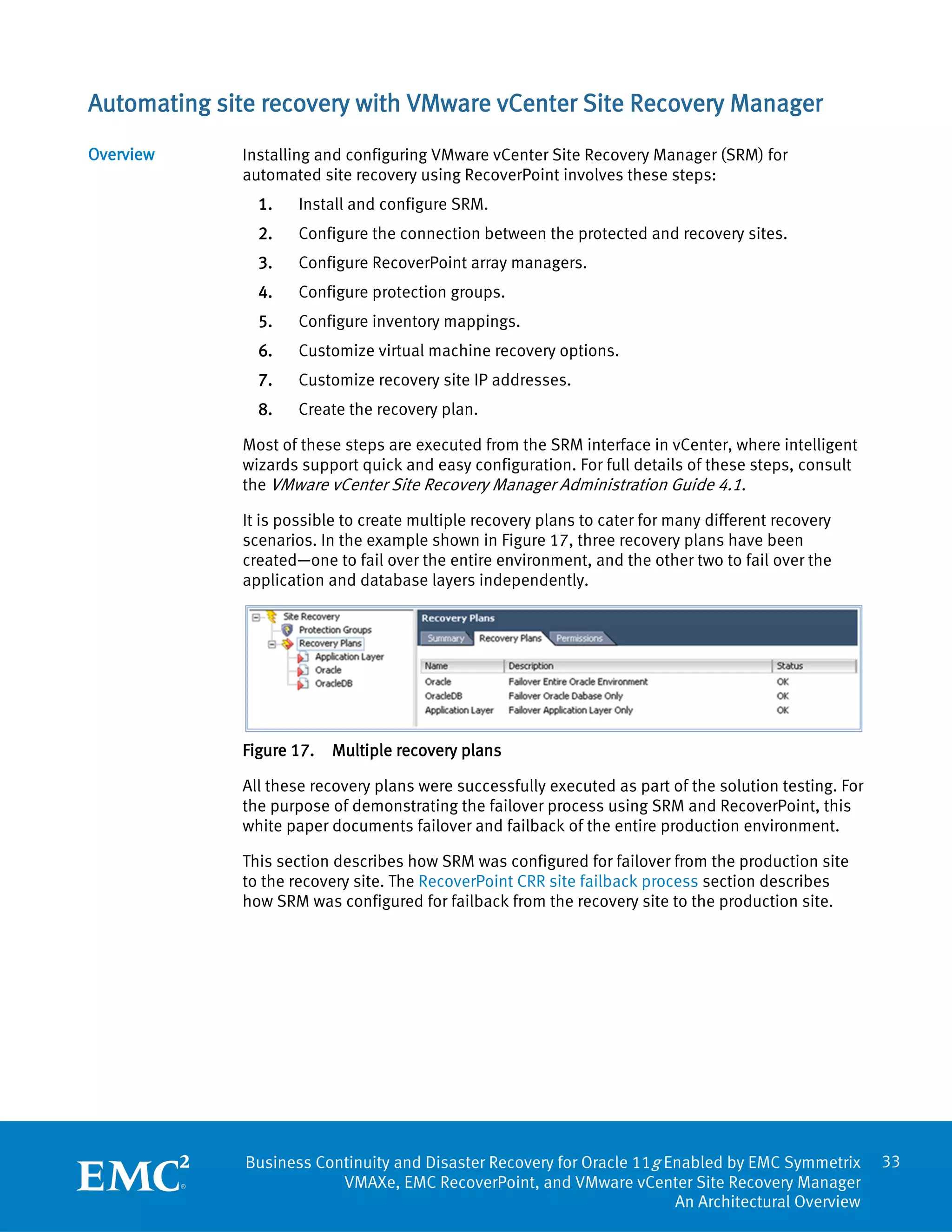 Automating site recovery with VMware vCenter Site Recovery Manager
Overview     Installing and configuring VMware vCenter Site Recovery Manager (SRM) for
             automated site recovery using RecoverPoint involves these steps:
               1.    Install and configure SRM.
               2.    Configure the connection between the protected and recovery sites.
               3.    Configure RecoverPoint array managers.
               4.    Configure protection groups.
               5.    Configure inventory mappings.
               6.    Customize virtual machine recovery options.
               7.    Customize recovery site IP addresses.
               8.    Create the recovery plan.

             Most of these steps are executed from the SRM interface in vCenter, where intelligent
             wizards support quick and easy configuration. For full details of these steps, consult
             the VMware vCenter Site Recovery Manager Administration Guide 4.1.

             It is possible to create multiple recovery plans to cater for many different recovery
             scenarios. In the example shown in Figure 17, three recovery plans have been
             created—one to fail over the entire environment, and the other two to fail over the
             application and database layers independently.




             Figure 17.   Multiple recovery plans

             All these recovery plans were successfully executed as part of the solution testing. For
             the purpose of demonstrating the failover process using SRM and RecoverPoint, this
             white paper documents failover and failback of the entire production environment.

             This section describes how SRM was configured for failover from the production site
             to the recovery site. The RecoverPoint CRR site failback process section describes
             how SRM was configured for failback from the recovery site to the production site.




              Business Continuity and Disaster Recovery for Oracle 11g Enabled by EMC Symmetrix         33
                          VMAXe, EMC RecoverPoint, and VMware vCenter Site Recovery Manager
                                                                        An Architectural Overview
 