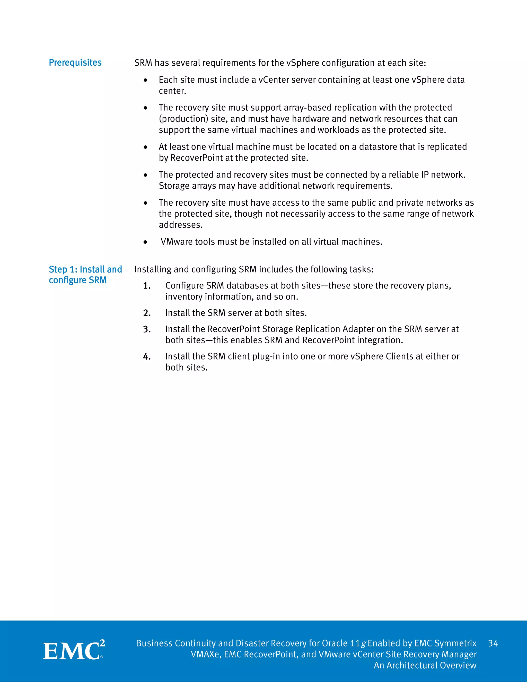 Prerequisites         SRM has several requirements for the vSphere configuration at each site:
                        •    Each site must include a vCenter server containing at least one vSphere data
                             center.
                        •    The recovery site must support array‐based replication with the protected
                             (production) site, and must have hardware and network resources that can
                             support the same virtual machines and workloads as the protected site.
                        •    At least one virtual machine must be located on a datastore that is replicated
                             by RecoverPoint at the protected site.
                        •    The protected and recovery sites must be connected by a reliable IP network.
                             Storage arrays may have additional network requirements.
                        •    The recovery site must have access to the same public and private networks as
                             the protected site, though not necessarily access to the same range of network
                             addresses.
                        •    VMware tools must be installed on all virtual machines.

Step 1: Install and   Installing and configuring SRM includes the following tasks:
configure SRM
                        1.    Configure SRM databases at both sites—these store the recovery plans,
                              inventory information, and so on.
                        2.    Install the SRM server at both sites.
                        3.    Install the RecoverPoint Storage Replication Adapter on the SRM server at
                              both sites—this enables SRM and RecoverPoint integration.
                        4.    Install the SRM client plug-in into one or more vSphere Clients at either or
                              both sites.




                      Business Continuity and Disaster Recovery for Oracle 11g Enabled by EMC Symmetrix       34
                                  VMAXe, EMC RecoverPoint, and VMware vCenter Site Recovery Manager
                                                                                An Architectural Overview
 